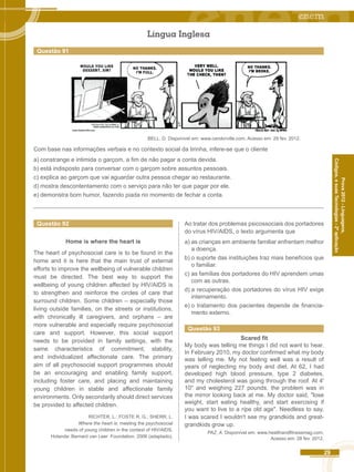 29 
Códigos, e suas Tecnologias - 2ª aplicação 
Prova 2012 - Linguagens, 
Questão 92 
Home is where the heart is 
The heart of psychosocial care is to be found in the 
home and it is here that the main trust of external 
efforts to improve the wellbeing of vulnerable children 
must be directed. The best way to support the 
wellbeing of young children affected by HIV/AIDS is 
to strengthen and reinforce the circles of care that 
surround children. Some children – especially those 
living outside families, on the streets or institutions, 
with chronically ill caregivers, and orphans – are 
more vulnerable and especially require psychosocial 
care and support. However, this social support 
needs to be provided in family settings, with the 
same characteristics of commitment, stability, 
and individualized affectionate care. The primary 
aim of all psychosocial support programmes should 
be an encouraging and enabling family support, 
including foster care, and placing and maintaining 
young children in stable and affectionate family 
environments. Only secondarily should direct services 
be provided to affected children. 
RICHTER, L.: FOSTE R, G.; SHERR, L. 
Where the heart is: meeting the psychosocial 
needs of young children in the context of HIV/AIDS. 
Holanda: Bernard van Leer Foundation, 2006 (adaptado). 
Ao tratar dos problemas psicossociais dos portadores 
do vírus HIV/AIDS, o texto argumenta que 
a) as crianças em ambiente familiar enfrentam melhor 
a doença. 
b) o suporte das instituições traz mais benefícios que 
o familiar. 
c) as famílias dos portadores do HIV aprendem umas 
com as outras. 
d) a recuperação dos portadores do vírus HIV exige 
internamento. 
e) o tratamento dos pacientes depende de financia-mento 
externo. 
Questão 93 
Scared fit 
My body was telling me things I did not want to hear. 
In February 2010, my doctor confirmed what my body 
was telling me. My not feeling well was a result of 
years of neglecting my body and diet. At 62, I had 
developed high blood pressure, type 2 diabetes, 
and my cholesterol was going through the roof. At 4' 
10" and weighing 227 pounds, the problem was in 
the mirror looking back at me. My doctor said, "lose 
weight, start eating healthy, and start exercising if 
you want to live to a ripe old age". Needless to say, 
I was scared I wouldn't see my grandkids and great-grandkids 
grow up. 
PAZ, A. Disponível em: www.healthandfitnessmag.com. 
Acesso em: 28 fev. 2012. 
Língua Inglesa 
Questão 91 
BELL, D. Disponível em: www.candorville.com. Acesso em: 29 fev. 2012. 
Com base nas informações verbais e no contexto social da tirinha, infere-se que o cliente 
a) constrange e intimida o garçom, a fim de não pagar a conta devida. 
b) está indisposto para conversar com o garçom sobre assuntos pessoais. 
c) explica ao garçom que vai aguardar outra pessoa chegar ao restaurante. 
d) mostra descontentamento com o serviço para não ter que pagar por ele. 
e) demonstra bom humor, fazendo piada no momento de fechar a conta. 
 