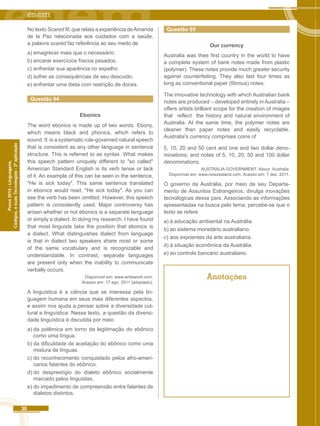 30 
Códigos, e suas Tecnologias - 2ª aplicação 
Prova 2012 - Linguagens, 
No texto Scared fit, que relata a experiência de Amanda 
de la Paz relacionada aos cuidados com a saúde, 
a palavra scared faz referência ao seu medo de 
a) emagrecer mais que o necessário. 
b) encarar exercícios físicos pesados. 
c) enfrentar sua aparência no espelho. 
d) sofrer as consequências de seu descuido. 
e) enfrentar uma dieta com restrição de doces. 
Questão 94 
Ebonics 
The word ebonics is made up of two words. Ebony, 
which means black and phonics, which refers to 
sound. It is a systematic rule-governed natural speech 
that is consistent as any other language in sentence 
structure. This is referred to as syntax. What makes 
this speech pattern uniquely different to "so called" 
American Standard English is its verb tense or lack 
of it. An example of this can be seen in the sentence, 
"He is sick today". This same sentence translated 
in ebonics would read, "He sick today". As you can 
see the verb has been omitted. However, this speech 
pattern is consistently used. Major controversy has 
arisen whether or not ebonics is a separate language 
or simply a dialect. In doing my research, I have found 
that most linguists take the position that ebonics is 
a dialect. What distinguishes dialect from language 
is that in dialect two speakers share most or some 
of the same vocabulary and is recognizable and 
understandable. In contrast, separate languages 
are present only when the inability to communicate 
verbally occurs. 
Disponível em: www.writework.com. 
Acesso em: 17 ago. 2011 {adaptado). 
A linguística é a ciência que se interessa pela lin-guagem 
humana em seus mais diferentes aspectos, 
e assim nos ajuda a pensar sobre a diversidade cul-tural 
e linguística. Nesse texto, a questão da diversi-dade 
linguística é discutida por meio 
a) da polêmica em torno da legitimação do ebônico 
como uma língua. 
b) da dificuldade de aceitação do ebônico como uma 
mistura de línguas. 
c) do reconhecimento conquistado pelos afro-ameri-canos 
falantes do ebônico. 
d) do desprestígio do dialeto ebônico socialmente 
marcado pelos linguistas. 
e) do impedimento de compreensão entre falantes de 
dialetos distintos. 
Questão 95 
Our currency 
Australia was thee first country in the world to have 
a complete system of bank notes made from plastic 
(polymer). These notes provide much greater security 
against counterfeiting. They also last four times as 
long as conventional paper (fibrous) notes. 
The innovative technology with which Australian bank 
notes are produced – developed entirely in Australia – 
offers artists brilliant scope for the creation of images 
that reflect the history and natural environment of 
Australia. AI the same time, the polymer notes are 
cleaner than paper notes and easily recyclable. 
Australia's currency comprises coins of 
5, 10, 20 and 50 cent and one and two dollar deno-minations; 
and notes of 5, 10, 20, 50 and 100 dollar 
denominations. 
AUSTRALIA GOVERNMENT. About Australia. 
Disponível em: www.newzealand.com. Acesso em: 7 dez. 2011. 
O governo da Austrália, por meio de seu Departa-mento 
de Assuntos Estrangeiros, divulga inovações 
tecnológicas desse país. Associando as informações 
apresentadas na busca pelo tema, percebe-se que o 
texto se refere 
a) à educação ambiental na Austrália. 
b) ao sistema monetário australiano. 
c) aos expoentes da arte australiana. 
d) à situação econômica da Austrália. 
e) ao controle bancário australiano. 
Anotações 
 