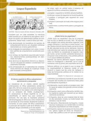 31 
Códigos, e suas Tecnologias - 2ª aplicação 
Prova 2012 - Linguagens, 
Língua Espanhola 
Questão 91 
AL TRAER EL CAFÉ, 
TE OFRECEN SACARINA A TI. 
CUANDO LLEGA LA CUENTA, 
SE LA DAN A ÉL. 
... no, gracias, el 
que esta a régimen 
es él... 
señor... iseñorita! 
MAITENA. Todas las mujeres alteradas. Barcelona: Debolsillo, 2008. 
Considere que, em cada sociedade, os indivíduos 
estão inseridos em um sistema de sexo-gênero, isto é, 
atuam de acordo com determinados padrões de com-portamento. 
Desse modo, o texto é irônico por meio 
a) da demonstração da inexistência de padrões de 
comportamento feminino em situações cotidianas 
relacionadas ao universo gastronômico. 
b) da divulgação de estereótipos com vistas a conso-lidar 
padrões de comportamento socialmente acei-táveis. 
c) do rechaço da importância assumida pelo homem 
nos relacionamentos contemporâneos em detri-mento 
da mulher. 
d) da denúncia do desconforto feminino ao deparar- 
-se com situações do cotidiano consideradas mar-cadamente 
machistas. 
e) da contraposição de um estereótipo de comporta-mento 
feminino em relação às mudanças vividas 
pela sociedade contemporânea. 
Questão 92 
El idioma español en África subsahariana: 
aproximación y propuesta 
La inexistencia de un imperio colonial españoI 
contemporáneo en África subsahariana durante los 
siglos XIX y XX es la causa de la ausencia actual de la 
lengua española en ese espacio como seña lingüística, 
con La excepción del Estado ecuatoguineano. 
En consecuencia, la lengua española es, en ese 
subcontinente, un idioma muy poco conocido y 
promovido. Por otro lado, la importante presencia 
colonial portuguesa en África tuvo como consecuencia 
el nacimiento de cinco Estados oficialmente lusófonos. 
Convendrá, en esos países del África subsahariana, 
la promoción del español a partir de la afinidad con el 
português, lengua consolidada ya en ese espacio. 
DURÁNTEZ PRADOS. F. A. 
Disponível em: www.realinstilutoelcano.org. 
Acesso em: 20 jan. 2012 (adaptado). 
No artigo, após um esboço sobre a presença do 
espanhol na África subsaariana, propõe-se 
a) projetar o espanhol no território africano lusófono. 
b) reforçar o ensino do espanhol na Guiné Equatorial. 
c) substituir o português pelo espanhol em cinco 
Estados. 
d) amparar a promoção da fusão entre línguas próxi-mas. 
e) desenvolver o conhecimento sobre o português da 
África. 
Questão 93 
¿Están locos los españoles? 
¿Están locos los españoles? Esa fue la pregunta 
que me hizo un alemán en el año 1991. "Ni siquiera 
este próspero país podría permitirse organizar unos 
Juegos Olímpicos y una Expo ai mismo tiempo", me 
dijo. Desde entonces hemos creado una red de trenes 
de alta velocidad envidia de los alemanes, tenemos 
más kilómetros per capita de autopistas que ellos, el 
metro de Madrid es considerado el segundo mejor 
deI mundo, se han invertido cantidades fabulosas en 
enriquecer a los constructores, a los partidos políticos 
y a no pocos bolsillos de políticos. 
Mientras, los sobrios alemanes seguían inyectando 
dinero en investigación y desarrollo, con lo cual se 
mantienen como el primer país exportador de la UE. 
Señores políticos, yo no gasto lo que no tengo. Es 
su responsabilidad el habernos metido en esta 
situación y espero que las urnas les castiguen a 
todas las formaciones políticas en la medida de su 
responsabilidad. 
ESCÓS. F. A. Disponível em: www.elpais.com. 
A afirmativa que esclarece a opinião do autor da carta 
a respeito das escolhas de investimento feitas pelos 
administradores espanhóis é: 
a) A Alemanha, mesmo sendo um próspero país, não 
foi capaz de realizar dois grandes eventos simulta-neamente. 
b) A Espanha, assim como a Alemanha, também inje-tou 
capital em ações que visassem ao seu desen-volvimento 
econômico. 
c) A Espanha, dona de uma invejável rede de trens 
de alta velocidade, investiu na modernização das 
estradas e vias de metrô. 
d) A Alemanha, diferentemente da Espanha, investe 
recursos na pesquisa e se mantém líder no ranking 
dos países exportadores da União Europeia. 
e) A Espanha, apesar da escassez de recursos públi-cos, 
aplicou capital em obras de infraestrutura, 
o que, hoje, justifica a crise em que se encontra. 
 