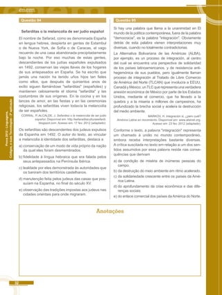 32 
Códigos, e suas Tecnologias - 2ª aplicação 
Prova 2012 - Linguagens, 
Questão 94 
Sefarditas o la melancolía de ser judío español 
El nombre de Sefarad, como es denominada España 
en lengua hebrea, despierta en gentes de Estambul 
o de Nueva York, de Sofía o de Caracas, el vago 
recuerdo de una casa abandonada precipitadamente 
bajo la noche. Por eso muchas de estas gentes, 
descendientes de los judías españoles expulsados 
en 1492, conservan las viejas llaves de los hogares 
de sus antepasados en España. Se ha escrito que 
jamás una nación ha tenido uños hijos tan fieles 
como ellos, que después de quinientos anos de 
exílio siguen llamándose "sefarditas" (españoles) y 
mantienen celosamente el idioma "sefardita" y las 
costumbres de sus orígenes. En la cocina y en los 
lances de amor, en las fiestas y en las ceremonias 
religiosas, los sefarditas viven todavía la melancolía 
de ser españoles. 
CORRAL, P.;ALCALDE, J. Sefardies o la melancolia de ser judio 
español. Disponível em: http:/lsefaradilaculturasefardi. 
blogspot.com. Acesso em: 17 fev. 2012 (adaptado). 
Os sefarditas são descendentes dos judeus expulsos 
da Espanha em 1492. O autor do texto, ao vincular 
a melancolia à identidade dos sefarditas, destaca a 
a) conservação de um modo de vida próprio da nação 
da qual eles foram desmembrados. 
b) fidelidade à língua hebraica que era falada pelos 
seus antepassados na Península Ibérica. 
c) lealdade por eles demonstrada às autoridades que 
os baniram dos territórios castelhanos. 
d) manutenção feita pelos judeus das casas que pos-suíam 
na Espanha, no final do século XV. 
e) observação das tradições impostas aos judeus nas 
cidades orientais para onde migraram. 
Questão 95 
Si hay una palabra que llama a la unanimidad en El 
mundo de la política contemporánea, fuera de la palabra 
"democracia", es la palabra "integración". Obviamente 
detrás de esta palabra vienen interpretaciones muy 
diversas, cuando no totalmente contradictorias. 
La Alternativa Bolivariana de las Américas (ALBA), 
por ejemplo, es un proceso de integración, al centro 
del cual se encuentra una perspectiva de solidaridad 
de los países latinoamericanos, y de resistencia anti-hegemónica 
de sus pueblos, pero igualmente llaman 
proceso de integración al Tratado de Libre Comercio 
de América del Norte (TLCAN) que involucra a EEUU, 
Canadá y México, un TLC que representa una verdadera 
anexión económica de México por parte de los Estados 
Unidos, mediante el comercio, que ha llevado a la 
quiebra y a la miseria a millones de campesinos, ha 
profundizado la brecha social y acelera la destrucción 
del medio ambiente. 
MARKOV, H. lntegración si, ¿pero cuál? 
América Latina en movimiento. Disponível em: www.atainet.org. 
Acesso em: 23 fev. 2012 (adaptado). 
Conforme o texto, a palavra "integración" representa 
um chamado à união no mundo contemporâneo, 
embora receba interpretações bastante diversas. 
A crítica suscitada no texto em relação a um dos sen-tidos 
assumidos por essa palavra reside nas conse-quências 
que derivam 
a) da condição de miséria de inúmeras pessoas do 
campo. 
b) da destruição do meio ambiente em ritmo acelerado. 
c) da solidariedade crescente entre os países da Amé-rica 
Latina. 
d) do aprofundamento da crise econômica e das dife-renças 
sociais. 
e) do enlace comercial dos países da América do Norte. 
Anotações 
 
