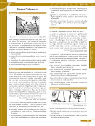 33 
Códigos, e suas Tecnologias - 2ª aplicação 
Prova 2012 - Linguagens, 
Língua Portuguesa 
Questão 96 
Disponível em: www.itaucultural.org.br. Acesso em: 26 jul. 2010. 
Sem formação acadêmica específica em artes visu-ais, 
Heitor dos Prazeres, que também é compositor 
e instrumentista, é reconhecido artista popular do 
Rio de Janeiro. Suas pinturas de perspectivas impre-cisas 
e com traços bem demarcados são figurativas e 
sugerem movimento. Essa obra retrata 
a) a confraternização de uma população socialmente 
marginalizada. 
b) o inconformismo da população de baixa renda da 
capital. 
c) o cotidiano da burguesia contemporânea da capital. 
d) a instabilidade de uma realidade rural do Brasil. 
e) a solidariedade da população nordestina. 
Questão 97 
Buscar melhorar as habilidades de movimento, enca-rar 
as dificuldades que se apresentam em um jogo, 
propor-se a correr o risco de ganhar ou de perder são 
requisitos que tornam um jogador mais hábil a cada 
dia e um ser humano mais competente. Saber lidar 
com o erro e a derrota como processo de evolução 
para vencer e atingir metas é outro fator positivo da 
competição esportiva. Ao participar de um jogo acon-tece 
de se errar um arremesso, um chute a gol, um 
passe ao colega, mas pode-se dizer que é possível 
crescer através das falhas e da derrota, com as quais 
se aprende a superar as decepções e tirar proveito do 
erro como aprendizado para novas tentativas. 
BREGOLATO. R. A. Cultura corporal do esporte. 
São Paulo: Ícone. 2007 (adaptado). 
O esporte é um fenômeno social que pode ser praticado 
nos mais variados contextos. O texto o apresenta como 
uma forma de manifestação da atividade física que 
a) direciona para os riscos resultantes das situações 
vivenciadas no jogo, tendo em vista a necessidade 
de vitória. 
b) visa à performance e ao rendimento, pois exige resul-tados 
cada vez melhores dos atletas nele envolvidos. 
c) valoriza os princípios de educação, colaboração e 
autonomia, numa perspectiva de crescimento pes-soal. 
d) prioriza o espetáculo e o rendimento na compe-tição 
esportiva, como processo de melhoria das 
habilidades. 
e) retrata a importância de vencer em uma situação 
de competição, como forma de aprimorar o apren-dizado. 
Questão 98 
Eu sei que a gente se acostuma. Mas não devia. 
A gente se acostuma a morar em apartamentos 
de fundos e a não ter outra vista que não as jane-las 
ao redor. E, porque não tem vista, logo se acos-tuma 
a não olhar para fora. E, porque não olha para 
fora, logo se acostuma a não abrir todas as cortinas. 
E, porque não abre as cortinas, logo se acostuma a 
acender mais cedo a luz. E, à medida que se acos-tuma, 
esquece o sol, esquece o ar, esquece a amplidão. 
COLASANTI, M. Eu sei, mas não devia. 
Rio de Janeiro: Rocco, 1996. 
A progressão é garantida nos textos por determina-dos 
recursos linguísticos, e pela conexão entre esses 
recursos e as ideias que eles expressam. Na crônica, 
a continuidade textual é construída, predominante-mente, 
por meio 
a) do emprego de vocabulário rebuscado, possibili-tando 
a elegância do raciocínio. 
b) da repetição de estruturas, garantindo o parale-lismo 
sintático e de ideias. 
c) da apresentação de argumentos lógicos, consti-tuindo 
blocos textuais independentes. 
d) da ordenação de orações justapostas, dispondo as 
informações de modo paralelo. 
e) da estruturação de frases ambíguas, construindo 
efeitos de sentido opostos. 
Questão 99 
LAERTE. Disponível em: http://claudiagiron.blog.terra.com.br. 
Acesso em: 8 set. 2011. 
Na tira, o recurso utilizado para produzir humor é a 
a) transformação da inércia em movimento por meio 
do balanço. 
b) universalização do enunciador por meio do uso da 
primeira pessoa do plural. 
 