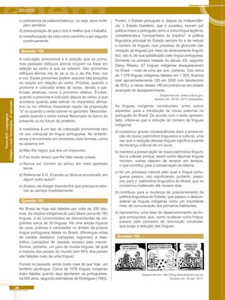 34 
Códigos, e suas Tecnologias - 2ª aplicação 
Prova 2012 - Linguagens, 
c) polissemia da palavra balanço, ou seja, seus múlti-plos 
sentidos. 
d) pressuposição de que o ócio é melhor que o trabalho. 
e) metaforização da vida como caminho a ser seguido 
continuamente. 
Questão 100 
A colocação pronominal é a posição que os prono-mes 
pessoais oblíquos átonos ocupam na frase em 
relação ao verbo a que se referem. São pronomes 
oblíquos átonos: me, te, se, o, os, a, as, lhe, lhes, nos 
e vos. Esses pronomes podem assumir três posições 
na oração em relação ao verbo. Próclise, quando o 
pronome é colocado antes do verbo, devido a par-tículas 
atrativas, como o pronome relativo. Ênclise, 
quando o pronome é colocado depois do verbo, o que 
acontece quando este estiver no imperativo afirma-tivo 
ou no infinitivo impessoal regido da preposição 
"a" ou quando o verbo estiver no gerúndio. Mesóclise, 
usada quando o verbo estiver flexionado no futuro do 
presente ou no futuro do pretérito. 
A mesóclise é um tipo de colocação pronominal raro 
no uso coloquial da língua portuguesa. No entanto, 
ainda é encontrada em contextos mais formais, como 
se observa em: 
a) Não lhe negou que era um improviso. 
b) Faz muito tempo que lhe falei essas coisas. 
c) Nunca um homem se achou em mais apertado 
lance. 
d) Referia-se à D. Evarista ou tê-la-ia encontrado em 
algum outro autor? 
e) Acabou de chegar dizendo-lhe que precisava retor-nar 
ao serviço imediatamente. 
Questão 101 
No Brasil de hoje são falados por volta de 200 idio-mas. 
As nações indígenas do país falam cerca de 180 
línguas, e as comunidades de descendentes de imi-grantes 
cerca de 30 línguas. Há uma ampla riqueza 
de usos, práticas e variedades no âmbito da própria 
língua portuguesa falada no Brasil, diferenças estas 
de caráter diatópico (variações regionais) e dias-trático 
(variações de classes sociais) pelo menos. 
Somos, portanto, um país de muitas línguas, tal qual 
a maioria dos países do mundo (em 94% dos países 
são faladas mais de uma língua). 
Fomos no passado, ainda muito mais do que hoje, um 
território plurilíngue. Cerca de 1078 línguas indígenas 
eram faladas quando aqui aportaram os portugueses, 
há 500 anos, segundo estimativas de Rodrigues (1993). 
Porém, o Estado português e, depois da independên-cia, 
o Estado brasileiro, que o sucedeu, tiveram por 
política impor o português como a única língua legítima, 
considerando-a "companheira do Império". A política 
linguística principal do Estado sempre foi a de reduzir 
o número de línguas, num processo de glotocídio (eli-minação 
de línguas) por meio do deslocamento linguís-tico, 
isto é, de sua substituição pela língua portuguesa. 
Somente na primeira metade do século XX, segundo 
Darcy Ribeiro, 67 línguas indígenas desapareceram 
no Brasil – mais de uma por ano, portanto. Das cerca 
de 1 078 línguas indígenas faladas em 1 500, ficamos 
com aproximadamente 180 em 2000 (um decréscimo 
de 85%), e várias destas 180 encontram-se em estado 
avançado de desaparecimento. 
Disponível em: www.cuttura.gov. 
Acesso em: 28 fev. 2012 (adaptado). 
As línguas indígenas contribuíram, entre outros 
aspectos, para a introdução de novas palavras no 
português do Brasil. De acordo com o texto apresen-tado, 
infere-se que a redução do número de línguas 
indígenas 
a) ocasionou graves consequências para a preserva-ção 
do nosso patrimônio linguístico e cultural, uma 
vez que a redução dessas línguas significa a perda 
da herança cultural de um povo. 
b) manteve a preservação de nosso patrimônio linguís-tico 
e cultural, porque, assim como algumas línguas 
morrem, outras nascem de tempos em tempos, 
o que contribui para a conservação do idioma. 
c) foi um processo natural pelo qual a língua portu-guesa 
passou, não significando, portanto, prejuí-zos 
para o patrimônio linguístico do Brasil, que se 
conservou inalterado até nossos dias. 
d) contribuiu para a mudança de posicionamento da 
política linguística do Estado, que passou a descon-siderar 
as línguas indígenas como um importante 
meio de comunicação dos primeiros habitantes. 
e) representou uma fase do desenvolvimento da lín-gua 
portuguesa, que, como qualquer outra língua, 
passou pelo processo de renovação vocabular, 
que exige a redução das línguas. 
Questão 102 
Disponível em: http://blog.educacional.com.br. 
Acesso em: 30 set. 2011. 
 