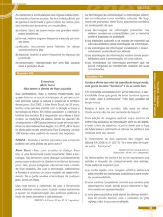 35 
Códigos, e suas Tecnologias - 2ª aplicação 
Prova 2012 - Linguagens, 
As variações e as mudanças nas línguas estão corre-lacionadas 
a fatores sociais. Na tira, a dedução do pai 
da garota é confirmada e gera o efeito de humor, pois 
seu interlocutor apresenta um vocabulário 
a) urbano, típico de quem nasce nas grandes metró-poles 
brasileiras. 
b) formal, relativo a quem frequenta a escola por mui-tos 
anos. 
c) elitizado, encontrado entre falantes de classe 
socioeconômica alta. 
d) especial, restrito a quem frequenta os espaços da 
juventude. 
e) conservador, representado por uma fala arcaica 
para a geração atual. 
Questão 103 
Entrevista 
Almir Suruí 
Não temos o direito de ficar isolados 
Soa contraditório, mas a mesma modernidade que 
quase dizimou os suruís nos tempos do primeiro con-tato 
promete salvar a cultura e preservar o território 
desse povo. Em 2007, o líder Almir Suruí, de 37 anos, 
fechou uma parceria inédita com o Google e levou a 
tecnologia às tribos. Os índios passaram a valorizar a 
história dos anciãos. E a resguardar, em vídeos e fotos 
on-line, as tradições da aldeia. Ainda se valeram de 
smartphones e GPS para delimitar suas terras e iden-tificar 
os desmatamentos ilegais. Em 2011, Almir Suruí 
foi eleito pela revista americana Fast Company um dos 
100 líderes mais criativos do mundo dos negócios. 
ÉPOCA - Quando o senhor percebeu que a internet 
poderia ser uma aliada do povo suruí? 
Almir Suruí - Meu povo acredita no diálogo. Para 
nós, é uma ferramenta muito importante. Sem a tec-nologia, 
não teríamos como dialogar suficientemente 
para propor e discutir os direitos e territórios de nosso 
povo. Nós, povos indígenas, não temos mais o direito 
de ficar isolados. Ao usar a tecnologia, valorizamos 
a floresta e criamos um novo modelo de desenvolvi-mento. 
Se a gente usasse a tecnologia de qualquer 
jeito, seria um risco. 
Mas hoje temos a pretensão de usar a ferramenta 
para valorizar nosso povo, buscar nossa autonomia 
e ajudar na implementação das políticas públicas a 
favor do meio ambiente e das pessoas. 
RIBEIRO. A. Época, 20 fev. 20 12 (fragmento). 
As tecnologias da comunicação e informação podem 
ser consideradas como artefatos culturais. No frag-mento 
de entrevista, Almir Suruí argumenta com base 
no pressuposto de que 
a) as tecnologias da informação presentes nas 
aldeias revelam-se contraditórias com a memória 
coletiva baseada na oralidade. 
b) as tradições culturais e os modos de transmiti-las 
não são afetados pelas tecnologias da informação. 
c) as tecnologias da informação inviabilizam o desen-volvimento 
sustentável nas aldeias. 
d) as tecnologias da informação trazem novas possi-bilidades 
para a preservação de uma cultura. 
e) as tecnologias da informação permitem que os 
povos indígenas se mantenham isolados em suas 
comunidades. 
Questão 104 
Cantora afirma que não faz questão de lançar moda, 
mas gosta de estar "bonitona" e de se vestir bem 
Em entrevista concedida a um jornal televisivo, a can-tora 
Adele disse que gosta de estar bonitona quando 
se veste, mas é profissional: "não faço questão de 
lançar moda. 
Música é para os ouvidos, não para os olhos. 
Vocês nunca vão me ver cantando de biquíni". 
Com edição de imagens rápidas, cujos trechos da 
entrevista exclusiva se mesclavam com os de clipes, 
e texto cheio de adjetivos, o jornal disse que a fuga 
de Adele para o sofrimento é colocar na partitura das 
músicas todo seu rancor. 
O rompimento de dois namoros deu origem aos 
álbuns 19 (2008) e 21 (2010): "é o meu jeito de supe-rar 
a dor... funcionou". 
Disponível em: www.jb.com.br. 
Acesso em: 30 set. 2011 (adaptado). 
As declarações da cantora ao jornal expressam sua 
opinião a respeito do comportamento dos artistas. 
Suas palavras sugerem que 
a) a mídia rejeita uma imagem artística elaborada 
para atender às cobranças do público e para explo-rar 
a sensualidade. 
b) uma cantora competente constrói sua carreira pelo 
desempenho vocal, sendo pouco relevante o figu-rino 
usado em apresentações. 
c) uma pessoa pública está atenta às últimas tendên-cias 
do mundo fashion, pois o vestuário de grife 
agrega valor à sua personalidade. 
 