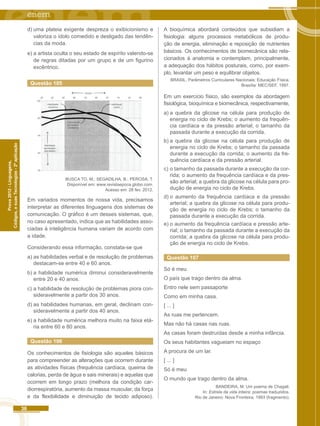 36 
Códigos, e suas Tecnologias - 2ª aplicação 
Prova 2012 - Linguagens, 
d) uma plateia exigente despreza o exibicionismo e 
valoriza o ídolo comedido e desligado das tendên-cias 
da moda. 
e) a artista oculta o seu estado de espírito valendo-se 
de regras ditadas por um grupo e de um figurino 
excêntrico. 
Questão 105 
55 
50 
45 
40 
35 
25 32 39 46 53 60 67 74 81 
Capacidade 
de resolver 
problemas 
Habilidade 
numérica 
Habilidade 
(pontuação 
nos testes) 
Habilidade 
verbal 
88 
IDADE 
BUSCA TO, M.; SEGADILHA, B.; PEROSA, T. 
Disponível em: www.revistaepoca.globo.com. 
Acesso em: 28 fev. 2012. 
Em variados momentos de nossa vida, precisamos 
interpretar as diferentes linguagens dos sistemas de 
comunicação. O gráfico é um desses sistemas, que, 
no caso apresentado, indica que as habilidades asso-ciadas 
à inteligência humana variam de acordo com 
a idade. 
Considerando essa informação, constata-se que 
a) as habilidades verbal e de resolução de problemas 
destacam-se entre 40 e 60 anos. 
b) a habilidade numérica diminui consideravelmente 
entre 20 e 40 anos. 
c) a habilidade de resolução de problemas piora con-sideravelmente 
a partir dos 30 anos. 
d) as habilidades humanas, em geral, declinam con-sideravelmente 
a partir dos 40 anos. 
e) a habilidade numérica melhora muito na faixa etá-ria 
entre 60 e 80 anos. 
Questão 106 
Os conhecimentos de fisiologia são aqueles básicos 
para compreender as alterações que ocorrem durante 
as atividades físicas (frequência cardíaca, queima de 
calorias, perda de água e sais minerais) e aquelas que 
ocorrem em longo prazo (melhora da condição car-diorrespiratória, 
aumento da massa muscular, da força 
e da flexibilidade e diminuição de tecido adiposo). 
A bioquímica abordará conteúdos que subsidiam a 
fisiologia: alguns processos metabólicos de produ-ção 
de energia, eliminação e reposição de nutrientes 
básicos. Os conhecimentos de biomecânica são rela-cionados 
à anatomia e contemplam, principalmente, 
a adequação dos hábitos posturais, como, por exem-plo, 
levantar um peso e equilibrar objetos. 
BRASIL. Parâmetros Curriculares Nacionais: Educação Física. 
Brasília: MEC/SEF, 1997. 
Em um exercício físico, são exemplos da abordagem 
fisiológica, bioquímica e biomecânica, respectivamente, 
a) a quebra da glicose na célula para produção de 
energia no ciclo de Krebs; o aumento da frequên-cia 
cardíaca e da pressão arterial; o tamanho da 
passada durante a execução da corrida. 
b) a quebra da glicose na célula para produção de 
energia no ciclo de Krebs; o tamanho da passada 
durante a execução da corrida; o aumento da fre-quência 
cardíaca e da pressão arterial. 
c) o tamanho da passada durante a execução da cor-rida; 
o aumento da frequência cardíaca e da pres-são 
arterial; a quebra da glicose na célula para pro-dução 
de energia no ciclo de Krebs. 
d) o aumento da frequência cardíaca e da pressão 
arterial; a quebra da glicose na célula para produ-ção 
de energia no ciclo de Krebs; o tamanho da 
passada durante a execução da corrida. 
e) o aumento da frequência cardíaca e pressão arte-rial; 
o tamanho da passada durante a execução da 
corrida; a quebra da glicose na célula para produ-ção 
de energia no ciclo de Krebs. 
Questão 107 
Só é meu 
O país que trago dentro da alma. 
Entro nele sem passaporte 
Como em minha casa. 
[ ... ] 
As ruas me pertencem. 
Mas não há casas nas ruas. 
As casas foram destruídas desde a minha infância. 
Os seus habitantes vagueiam no espaço 
A procura de um lar. 
[ ... ] 
Só é meu 
O mundo que trago dentro da alma. 
BANDEIRA, M. Um poema de Chagall. 
In: Estrela da vida inteira: poemas traduzidos. 
Rio de Janeiro: Nova Fronteira, 1993 (fragmento). 
 
