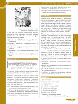 Códigos, e suas Tecnologias - 2ª aplicação CHAGALL, M. Eu e a aldeia. Nova York, 1911. 
37 
Prova 2012 - Linguagens, 
Disponível em: pintoresonline.com.br. 
A arte, em suas diversas manifestações, desperta 
sentimentos que atravessam fronteiras culturais. 
Relacionando a temática do texto com a imagem, 
percebe-se a ligação entre a 
a) alegria e a satisfação na produção das obras 
modernistas. 
b) memória e a lembrança passadas no íntimo do 
enunciador. 
c) saudade e o refúgio encontrados pelo homem na 
natureza. 
d) lembrança e o rancor relacionados ao seu ofício 
original. 
e) exaustão e o medo impostos ao corpo de todo 
artista. 
Questão 108 
MORUMBI PRÓXIMA AO COL. PIO XII 
Linda residência rodeada por maravilhoso jardim com piscina e 
amplo espaço gourmet. 1 000 m² construídos em 2 000 m² de 
terreno, 6 suítes. R$ 3 200 000. Rua tranquila: David Pimentel. 
Cód. 480067 Morumbi Palácio Tel.: 3740-5000 
Folha de S. Paulo. Classificados, 27 fev. 2012 (adaptado). 
Os gêneros textuais nascem emparelhados a neces-sidades 
e atividades da vida sociocultural. 
Por isso, caracterizam-se por uma função social 
específica, um contexto de uso, um objetivo comuni-cativo 
e por peculiaridades linguísticas e estruturais 
que lhes conferem determinado formato. Esse classi-ficado 
procura convencer o leitor a comprar um imó-vel 
e, para isso, utiliza-se 
a) da predominância das formas imperativas dos ver-bos 
e de abundância de substantivos. 
b) de uma riqueza de adjetivos que modificam os 
substantivos, revelando as qualidades do produto. 
c) de uma enumeração de vocábulos, que visam con-ferir 
ao texto um efeito de certeza. 
d) do emprego de numerais, quantificando as carac-terísticas 
e aspectos positivos do produto. 
e) da exposição de opiniões de corretores de imóveis 
no que se refere à qualidade do produto. 
Questão 109 
"Eu quero ter um milhão de amigos" é o famoso verso 
da linda canção Eu quero apenas, de Roberto Carlos. 
Adaptado aos nossos tempos, o verso representa o 
anseio que está na base do atual sucesso das redes 
sociais. Desde que Orkut, Facebook, MySpace, 
Twitter, Linkedln e outros estão entre nós, precisamos 
mais do que nunca ficar atentos ao sentido das nossas 
relações. Sentido que é alterado pelos meios a partir 
dos quais são promovidas essas mesmas relações. 
O fato é que as redes brincam com a promessa 
que estava contida na música do Rei apenas como 
metáfora. O que a canção põe em cena é da ordem 
do desejo cuja característica é ser oceânico e ines-pecífico. 
Desejar é desejar tudo, é mais que querer. 
Mas quem participa de uma rede social ultrapassa o 
limite do desejo e entra na esfera da potencialidade de 
uma realização que vem tornar problemática a relação 
entre o real e o imaginário. 
TIBURI, M. Complexo de Roberto Carlos. In: Revista Cult. 
São Paulo: Bregantini, n. 154, fev. 2011(fragmento). 
O verso da canção de Roberto Carlos é usado no 
artigo para explicar o sucesso mundial das redes 
sociais. Para a autora, essas redes são eficazes, pois 
a) resolvem os problemas de solidão vivida pelos 
internautas. 
b) promovem a idealização exacerbada de vontades 
individuais. 
c) ajudam na preservação de sentimentos básicos da 
pessoa humana. 
d) favorecem as relações interpessoais baseadas em 
vínculos afetivos fortes. 
e) confirmam os significados atribuídos a relaciona-mentos 
iniciados no mundo real. 
Questão 110 
Agora eu era herói 
E o meu cavalo só falava inglês. 
A noiva do cowboy 
Era você, além das outras três. 
Eu enfrentava os batalhões, 
Os alemães e seus canhões. 
Guardava o meu bodoque 
E ensaiava o rock para as matinês. 
CHICO BUARQUE. João e Maria, 1977 (fragmento). 
 
