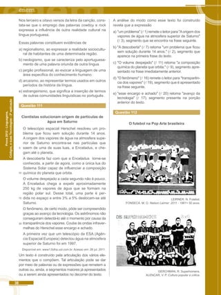 10 
38 
Códigos, e suas Tecnologias - 2ª aplicação 
Prova 2012 - Linguagens, 
Nos terceiro e oitavo versos da letra da canção, cons-tata- 
se que o emprego das palavras cowboy e rock 
expressa a influência de outra realidade cultural na 
língua portuguesa. 
Essas palavras constituem evidências de 
a) regionalismo, ao expressar a realidade sociocultu-ral 
de habitantes de uma determinada região. 
b) neologismo, que se caracteriza pelo aportuguesa-mento 
de uma palavra oriunda de outra língua. 
c) jargão profissional, ao evocar a linguagem de uma 
área especifica do conhecimento humano. 
d) arcaísmo, ao representar termos usados em outros 
períodos da história da língua. 
e) estrangeirismo, que significa a inserção de termos 
de outras comunidades linguísticas no português . 
Questão 111 
Cientistas solucionam origem de partículas de 
água em Saturno 
O telescópio espacial Herschel resolveu um pro-blema 
que ficou sem solução durante 14 anos. 
A origem dos vapores de água na atmosfera supe-rior 
de Saturno encontra-se nas partículas que 
saem de uma de suas luas, a Enceladus, e che-gam 
até o planeta. 
A descoberta faz com que a Enceladus torne-se 
conhecida, a partir de agora, como a única lua do 
Sistema Solar capaz de influenciar a composição 
química do planeta que orbita. 
O volume despejado a cada segundo não é pouco. 
A Enceladus chega a expelir aproximadamente 
250 kg de vapores de água que se formam na 
região polar sul. Desse total, uma parte é per-dida 
no espaço e entre 3% a 5% deslocam-se até 
Saturno. 
O fenômeno, de certo modo, pôde ser compreendido 
graças ao avanço da tecnologia. Os astrônomos não 
conseguiram detectá-lo até o momento por causa da 
transparência dos vapores. Coube às ondas infraver-melhas 
do Herschel esse encargo e achado. 
A primeira vez que um telescópio da ESA (Agên-cia 
Espacial Europeia) detectou água na atmosfera 
5 
15 
20 
superior de Saturno foi em 1997. 
Disponível em: www1.folha.uol.com.br. Acesso em: 26 jul. 2011. 
Um texto é construído pela articulação dos vários ele-mentos 
que o compõem. Tal articulação pode se dar 
por meio de palavras ou de expressões que remetem a 
outras ou, ainda, a segmentos maiores já apresentados 
ou a serem ainda apresentados no decorrer do texto. 
A análise do modo como esse texto foi construído 
revela que a expressão 
a) "um problema" ( 1) remete o leitor para "A origem dos 
vapores de água na atmosfera superior de Saturno" 
( 3), segmento que se encontra na frase seguinte. 
b) "A descoberta" ( 7) retoma "um problema que ficou 
sem solução durante 14 anos." ( 2), segmento que 
aparece na primeira frase do texto. 
c) "O volume despejado" ( 11) retoma "a composição 
química do planeta que orbita." ( 9), segmento apre-sentado 
na frase imediatamente anterior. 
d) "O fenômeno" ( 16) remete o leitor para "transparên-cia 
dos vapores" ( 19), segmento que é apresentado 
na frase seguinte. 
e) "esse encargo e achado" ( 20) retoma "avanço da 
tecnologia" ( 17), segmento presente na porção 
anterior do texto. 
Questão 112 
O futebol na Pop Arte brasileira 
LEIRNER. N. Futebol. 
FONSECA. M. O. Nelson Leirner: 2011 - 1961= 50 anos. 
GERCHMAN, R. Superhomens. 
ALENCAR, V. P. Cultura popular e critica. 
 