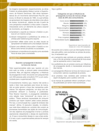 39 
Códigos, e suas Tecnologias - 2ª aplicação 
Prova 2012 - Linguagens, 
As imagens representam, respectivamente, as obras 
Futebol, do artista plástico Nelson Leirner; e Superho-mens, 
de Rubens Gerchman. São obras represen-tativas 
de um movimento denominado Pop Art, que 
ecoou no Brasil na década de 1960, no qual artistas 
se apropriaram de imagens da vida diária e da cultura 
de massa, tornando-as objetos de arte. A partir de 
uma perspectiva ampliada e crítica sobre o esporte, 
interpretada como um elemento da cultura corporal 
de movimento, as imagens 
a) banalizam o esporte ao misturar o futebol e a pin-tura 
em um mesmo campo. 
b) deixam transparecer a preferência de ambos os 
artistas pelo futebol enquanto esporte. 
c) permitem refletir sobre como as artes visuais se 
apropriaram do futebol como uma tradição nacional. 
d) fazem uma reflexão crítica sobre o futebol e a vio-lência 
como temas circulantes na sociedade. 
e) destacam a importância do esporte como atividade 
física de lazer para a sociedade. 
Questão 113 
Quando a propaganda é decisiva 
na troca de marcas 
Todo supermercadista sabe que, quando um pro-duto 
está na mídia, a procura pelos consumidores 
aumenta. Mas, em algumas categorias, a influência 
da propaganda é maior, de acordo com pesquisa feita 
com 400 pessoas pela consultoria YYY e com exclu-sividade 
para o supermercado XXX. 
O levantamento mostrou que, mesmo não sendo a 
razão o fator mais apontado para trocar de marca, 
não se pode ignorar a força das campanhas publi-citárias. 
Em algumas categorias, um terço dos res-pondentes 
atribuem a mudança à publicidade. 
Para Nicanor Guerreiro, a propaganda estabelece 
uma relação mais "emocional" da marca com o 
público. "Todos sentimos necessidade de consumir 
produtos que sejam 'aceitos' pelas outras pessoas. 
Por isso, a comunicação faz o papel de endosso das 
marcas", afirma. O executivo ressalta, no entanto, 
que nada disso adianta se o produto não cumprir as 
promessas transmitidas nas ações de comunicação. 
Um dos objetivos da propaganda é tornar o produto 
aspiracional, despertando o desejo de experimentá- 
-lo. O que o consumidor deseja é o que a loja vende. 
E é isso o que o supermercadista precisa ter sempre 
em mente. 
Veja o gráfico: 
Categorias em que a influência da 
propaganda na troca de marcas atinge 
mais de 20% dos consumidores. 
31% 
29% 
27% 
26% 
26% 
26% 
21% 
Creme dental 
Biscoito 
Margarina 
Bebida energética 
Condicionador 
Shampoo 
Sabonete 
Prato congelado 
Achocolatado líquido 21% 
29% 
Disponível em: www.riovermelho.net. 
Acesso em: 3 mar. 2012 (adaptado). 
De acordo com o texto e com as informações forneci-das 
pelo gráfico, para aumentar as vendas de produ-tos, 
é necessário que 
a) a campanha seja centrada em produtos alimentí-cios, 
a fim de aumentar o percentual de troca atual 
que se apresenta como o mais baixo. 
b) a preferência de um produto ocorra por influência 
da propaganda devido à necessidade emocional 
das marcas. 
c) a propaganda influencie na troca de marca e que o 
consumidor valorize a qualidade do produto. 
d) os produtos mais vendidos pelo comércio não 
sejam divulgados para o público como tal. 
e) as marcas de qualidade inferior constituam o foco 
da publicidade por serem mais econômicas. 
Questão 114 
Disponível em: www.petba.org.br. Acesso em 8 nov. 2011. 
 
