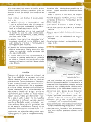 40 
Códigos, e suas Tecnologias - 2ª aplicação 
Prova 2012 - Linguagens, 
A unidade de sentido de um texto se constrói à partir 
daquilo que é dito, daquilo que não é dito, a partir do 
modo de se dizer, dos motivos, das aparências, do 
contexto. 
Nesse sentido, a partir da leitura do anúncio, depre-ende- 
se que 
a) a referência à proibição de beber no trânsito é feita 
a partir da intertextualidade entre a placa de trân-sito, 
que normalmente remete à ideia de proibição, 
tendo ao fundo a imagem de uma garrafa. 
b) a relação estabelecida entre a frase "novo sinal 
de trânsito" e a parte não verbal permite estabe-lecer 
um público-alvo específico, ou seja, pessoas 
envolvidas com o álcool. 
c) o adjetivo "novo", seguido do substantivo "sinal" 
empregado no anúncio, remete à ideia de que 
agora existe uma nova placa de trânsito que deve 
ser respeitada pelos motoristas. 
d) o anúncio tem uma finalidade específica interrela-cionada, 
nesse caso, à ideia de persuadir as pes-soas 
a não consumirem bebidas alcoólicas, pois 
elas fazem mal à saúde. 
e) a conexão estabelecida entre a placa de trânsito e 
a imagem da garrafa é construída com o objetivo 
de evidenciar quais são os motivos que levam as 
pessoas a não ingerirem bebida alcoólica enquanto 
estão dirigindo. 
Questão 115 
Cegueira 
Afastou-me da escola, atrasou-me, enquanto os 
filhos de seu José Galvão se internavam em grandes 
volumes coloridos, a doença de olhos que me perse-guia 
na meninice. Torturava-me semanas e semanas, 
eu vivia na treva, o rosto oculto num pano escuro, 
tropeçando nos móveis, guiando-me às apalpadelas, 
ao longo das paredes. As pálpebras inflamadas cola-vam- 
se. Para descerrá-las, eu ficava tempo sem fim 
mergulhando a cara na bacia de água, lavando-me 
vagarosamente, pois o contato dos dedos era dolo-roso 
em excesso. Finda a operação extensa, o espe-lho 
da sala de visitas mostrava-me dois bugalhos 
sangrentos, que se molhavam depressa e queriam 
esconder-se. Os objetos surgiam empastados e bru-mosos. 
Voltava a abrigar-me sob o pano escuro, mas 
isto não atenuava o padecimento. Qualquer luz me 
deslumbrava, feria-me como pontas de agulha [ ... ]. 
Sem dúvida o meu espectro era desagradável, inspi-rava 
repugnância. E a gente da casa se impacientava. 
Minha mãe tinha a franqueza de manifestar-me viva 
antipatia. Dava-me dois apelidos: bezerro-encourado 
e cabra-cega. 
RAMOS. G. Infância. Rio de Janeiro: Record. 1984 (fragmento). 
O impacto da doença, na infância, revela-se no texto 
memorialista de Graciliano Ramos através de uma 
atitude marcada por 
a) uma tentativa de esquecer os efeitos da doença. 
b) preservar a sua condição de vítima da negligência 
materna. 
c) apontar a precariedade do tratamento médico no 
sertão. 
d) registrar a falta de solidariedade dos amigos e 
familiares. 
e) recompor, em minúcias e sem autopiedade, a sen-sação 
da dor. 
Questão 116 
BRASIL. Ministério do Turismo. 
Disponível em: www.turismo.gov.br. 
Acesso em: 27 fev. 2012. 
Essa peça publicitária foi construída relacionando 
elementos verbais e não verbais. Considerando-se as 
estratégias argumentativas utilizadas pelo seu autor, 
percebe-se que a linguagem verbal explora, predomi-nantemente, 
a função apelativa da linguagem, pois 
a) imprime no texto a posição pessoal do autor em 
relação ao lugar descrito, objeto da propaganda. 
b) utiliza o artifício das repetições para manter a aten-ção 
do leitor, potencial consumidor de seu produto. 
c) mantém o foco do texto no leitor, pelo emprego 
repetido de "você", marca de interlocução. 
d) veicula informações sobre as características físicas 
do lugar, balneário com grande potencial turístico. 
e) estabelece uma comparação entre a paisagem e 
uma pintura, artifício geralmente eficaz em propa-gandas. 
 
