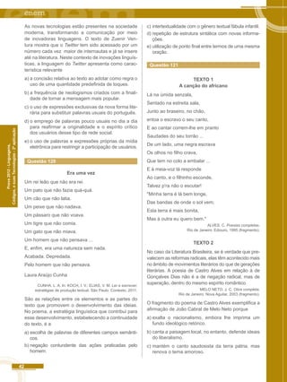 42 
Códigos, e suas Tecnologias - 2ª aplicação 
Prova 2012 - Linguagens, 
As novas tecnologias estão presentes na sociedade 
moderna, transformando a comunicação por meio 
de inovadoras linguagens. O texto de Zuenir Ven-tura 
mostra que o Twitter tem sido acessado por um 
número cada vez maior de internautas e já se insere 
até na literatura. Neste contexto de inovações linguís-ticas, 
a linguagem do Twitter apresenta como carac-terística 
relevante 
a) a concisão relativa ao texto ao adotar como regra o 
uso de uma quantidade predefinida de toques. 
b) a frequência de neologismos criados com a finali-dade 
de tornar a mensagem mais popular. 
c) o uso de expressões exclusivas da nova forma lite-rária 
para substituir palavras usuais do português. 
d) o emprego de palavras pouco usuais no dia a dia 
para reafirmar a originalidade e o espírito crítico 
dos usuários desse tipo de rede social. 
e) o uso de palavras e expressões próprias da mídia 
eletrônica para restringir a participação de usuários. 
Questão 120 
Era uma vez 
Um rei leão que não era rei. 
Um pato que não fazia quá-quá. 
Um cão que não latia. 
Um peixe que não nadava. 
Um pássaro que não voava. 
Um tigre que não comia. 
Um gato que não miava. 
Um homem que não pensava ... 
E, enfim, era uma natureza sem nada. 
Acabada. Depredada. 
Pelo homem que não pensava. 
Laura Araújo Cunha 
CUNHA. L. A. In: KOCH, I. V.; ELIAS, V. M. Ler e escrever: 
estratégias de produção textual. São Paulo: Contexto, 2011. 
São as relações entre os elementos e as partes do 
texto que promovem o desenvolvimento das ideias. 
No poema, a estratégia linguística que contribui para 
esse desenvolvimento, estabelecendo a continuidade 
do texto, é a 
a) escolha de palavras de diferentes campos semânti-cos. 
b) negação contundente das ações praticadas pelo 
homem. 
c) intertextualidade com o gênero textual fábula infantil. 
d) repetição de estrutura sintática com novas informa-ções. 
e) utilização de ponto final entre termos de uma mesma 
oração. 
Questão 121 
TEXTO 1 
A canção do africano 
Lá na úmida senzala, 
Sentado na estreita sala, 
Junto ao braseiro, no chão, 
entoa o escravo o seu canto, 
E ao cantar correm-lhe em pranto 
Saudades do seu torrão ... 
De um lado, uma negra escrava 
Os olhos no filho crava, 
Que tem no colo a embalar ... 
E à meia-voz lá responde 
Ao canto, e o filhinho esconde, 
Talvez p'ra não o escutar! 
"Minha terra é lá bem longe, 
Das bandas de onde o sol vem; 
Esta terra é mais bonita, 
Mas à outra eu quero bem." 
ALVES, C. Poesias completas. 
Rio de Janeiro: Ediouro, 1995 (fragmento). 
TEXTO 2 
No caso da Literatura Brasileira, se é verdade que pre-valecem 
as reformas radicais, elas têm acontecido mais 
no âmbito de movimentos literários do que de gerações 
literárias. A poesia de Castro Alves em relação à de 
Gonçalves Dias não é a de negação radical, mas de 
superação, dentro do mesmo espírito romântico. 
MELO NETO, J. C. Obra completa. 
Rio de Janeiro: Nova Aguilar, 2003 (fragmento). 
O fragmento do poema de Castro Alves exemplifica a 
afirmação de João Cabral de Melo Neto porque 
a) exalta o nacionalismo, embora lhe imprima um 
fundo ideológico retórico. 
b) canta a paisagem local, no entanto, defende ideais 
do liberalismo. 
c) mantém o canto saudosista da terra pátria, mas 
renova o tema amoroso. 
 