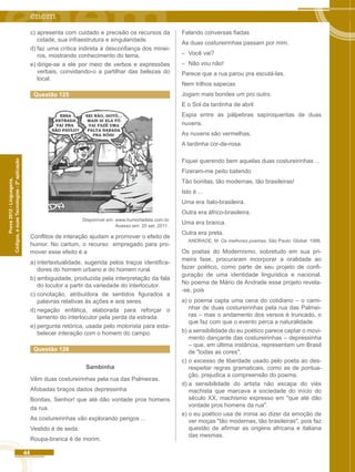 44 
Códigos, e suas Tecnologias - 2ª aplicação 
Prova 2012 - Linguagens, 
c) apresenta com cuidado e precisão os recursos da 
cidade, sua infraestrutura e singularidade. 
d) faz uma crítica indireta à desconfiança dos minei-ros, 
mostrando conhecimento do tema. 
e) dirige-se a ele por meio de verbos e expressões 
verbais, convidando-o a partilhar das belezas do 
local. 
Questão 125 
Disponível em: www.humortadela.com.br. 
Acesso em: 20 set. 2011 . 
Conflitos de interação ajudam a promover o efeito de 
humor. No cartum, o recurso empregado para pro-mover 
esse efeito é a 
a) intertextualidade, sugerida pelos traços identifica-dores 
do homem urbano e do homem rural. 
b) ambiguidade, produzida pela interpretação da fala 
do locutor a partir da variedade do interlocutor. 
c) conotação, atribuidora de sentidos figurados a 
palavras relativas às ações e aos seres. 
d) negação enfática, elaborada para reforçar o 
lamento do interlocutor pela perda da estrada. 
e) pergunta retórica, usada pelo motorista para esta-belecer 
interação com o homem do campo. 
Questão 126 
Sambinha 
Vêm duas costureirinhas pela rua das Palmeiras. 
Afobadas braços dados depressinha 
Bonitas, Senhor! que até dão vontade pros homens 
da rua. 
As costureirinhas vão explorando perigos ... 
Vestido é de seda. 
Roupa-branca é de morim. 
Falando conversas fiadas 
As duas costureirinhas passam por mim. 
– Você vai? 
– Não vou não! 
Parece que a rua parou pra escutá-las. 
Nem trilhos sapecas 
Jogam mais bondes um pro outro. 
E o Sol da tardinha de abril 
Espia entre as pálpebras sapiroquentas de duas 
nuvens. 
As nuvens são vermelhas. 
A tardinha cor-de-rosa. 
Fiquei querendo bem aquelas duas costureirinhas ... 
Fizeram-me peito batendo 
Tão bonitas, tão modernas, tão brasileiras! 
Isto é ... 
Uma era ítalo-brasileira. 
Outra era áfrico-brasileira. 
Uma era branca. 
Outra era preta. 
ANDRADE, M. Os melhores poemas. São Paulo: Global. 1988. 
Os poetas do Modernismo, sobretudo em sua pri-meira 
fase, procuraram incorporar a oralidade ao 
fazer poético, como parte de seu projeto de confi-guração 
de uma identidade linguística e nacional. 
No poema de Mário de Andrade esse projeto revela- 
-se, pois 
a) o poema capta uma cena do cotidiano – o cami-nhar 
de duas costureirinhas pela rua das Palmei-ras 
– mas o andamento dos versos é truncado, o 
que faz com que o evento perca a naturalidade. 
b) a sensibilidade do eu poético parece captar o movi-mento 
dançante das costureirinhas – depressinha 
– que, em última instância, representam um Brasil 
de "todas as cores". 
c) o excesso de liberdade usado pelo poeta ao des-respeitar 
regras gramaticais, como as de pontua-ção, 
prejudica a compreensão do poema. 
d) a sensibilidade do artista não escapa do viés 
machista que marcava a sociedade do início do 
século XX, machismo expresso em "que até dão 
vontade pros homens da rua". 
e) o eu poético usa de ironia ao dizer da emoção de 
ver moças "tão modernas, tão brasileiras", pois faz 
questão de afirmar as origens africana e italiana 
das mesmas. 
 