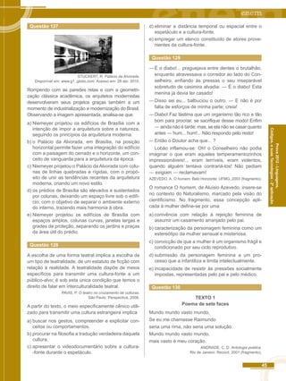 45 
Códigos, e suas Tecnologias - 2ª aplicação 
Prova 2012 - Linguagens, 
Questão 127 
STUCKERT, R. Palácio da Alvorada. 
Disponível em: www.g1 .globo.com. Acesso em: 28 abr. 2010. 
Rompendo com as paredes retas e com a geometri-zação 
clássica acadêmica, os arquitetos modernistas 
desenvolveram seus projetos graças também a um 
momento de industrialização e modernização do Brasil. 
Observando a imagem apresentada, analisa-se que 
a) Niemeyer projetou os edifícios de Brasília com a 
intenção de impor a arquitetura sobre a natureza, 
seguindo os princípios da arquitetura moderna. 
b) o Palácio da Alvorada, em Brasília, na posição 
horizontal permite fazer uma integração do edifício 
com a paisagem do cerrado e o horizonte, um con-ceito 
de vanguarda para a arquitetura da época. 
c) Niemeyer projetou o Palácio da Alvorada com colu-nas 
de linhas quebradas e rígidas, com o propó-sito 
de unir as tendências recentes da arquitetura 
moderna, criando um novo estilo. 
d) os prédios de Brasília são elevados e sustentados 
por colunas, deixando um espaço livre sob o edifí-cio, 
com o objetivo de separar o ambiente externo 
do interno, trazendo mais harmonia à obra. 
e) Niemeyer projetou os edifícios de Brasília com 
espaços amplos, colunas curvas, janelas largas e 
grades de proteção, separando os jardins e praças 
da área útil do prédio. 
Questão 128 
A escolha de uma forma teatral implica a escolha de 
um tipo de teatralidade, de um estatuto de ficção com 
relação à realidade. A teatralidade dispõe de meios 
específicos para transmitir uma cultura-fonte a um 
público-alvo; é sob esta única condição que temos o 
direito de falar em interculturalidade teatral. 
PAVIS, P. O teatro no cruzamento de culturas. 
São Paulo: Perspectiva, 2008. 
A partir do texto, o meio especificamente cênico utili-zado 
para transmitir uma cultura estrangeira implica 
a) buscar nos gestos, compreender e explicitar con-ceitos 
ou comportamentos. 
b) procurar na filosofia a tradução verdadeira daquela 
cultura. 
c) apresentar o videodocumentário sobre a cultura- 
-fonte durante o espetáculo. 
d) eliminar a distância temporal ou espacial entre o 
espetáculo e a cultura-fonte. 
e) empregar um elenco constituído de atores prove-nientes 
da cultura-fonte. 
Questão 129 
― É o diabo!... praguejava entre dentes o brutalhão, 
enquanto atravessava o corredor ao lado do Con-selheiro, 
enfiando às pressas o seu inseparável 
sobretudo de casimira alvadia: ― É o diabo! Esta 
menina já devia ter casado! 
― Disso sei eu... balbuciou o outro. ― E não é por 
falta de esforços de minha parte; creia! 
― Diabo! Faz lástima que um organismo tão rico e tão 
bom para procriar, se sacrifique desse modo! Enfim 
― ainda não é tarde; mas, se ela não se casar quanto 
antes ― hum... hum!... Não respondo pelo resto! 
― Então o Doutor acha que... ? 
Lobão inflamou-se: Oh! o Conselheiro não podia 
imaginar o que eram aqueles temperamentozinhos 
impressionáveis!... eram terríveis, eram violentos, 
quando alguém tentava contrariá-los! Não pediam 
― exigiam ― reclamavam! 
AZEVEDO. A. O homem. Belo Horizonte: UFMG, 2003 (fragmento). 
O romance O homem, de Aluísio Azevedo, insere-se 
no contexto do Naturalismo, marcado pela visão do 
cientificismo. No fragmento, essa concepção apli-cada 
à mulher define-se por uma 
a) conivência com relação à rejeição feminina de 
assumir um casamento arranjado pelo pai. 
b) caracterização da personagem feminina como um 
estereótipo da mulher sensual e misteriosa. 
c) convicção de que a mulher é um organismo frágil e 
condicionado por seu ciclo reprodutivo. 
d) submissão da personagem feminina a um pro-cesso 
que a infantiliza e limita intelectualmente. 
e) incapacidade de resistir às pressões socialmente 
impostas, representadas pelo pai e pelo médico. 
Questão 130 
TEXTO 1 
Poema de sete faces 
Mundo mundo vasto mundo, 
Se eu me chamasse Raimundo 
seria uma rima, não seria uma solução. 
Mundo mundo vasto mundo, 
mais vasto é meu coração. 
ANDRADE. C. D. Antologia poética. 
Rio de Janeiro: Record, 2001 (fragmento). 
 