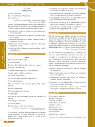 46 
Códigos, e suas Tecnologias - 2ª aplicação 
Prova 2012 - Linguagens, 
TEXTO 2 
CDA (imitado) 
Ó vida, triste vida! 
Se eu me chamasse Aparecida 
dava na mesma. 
FONTELA, O. Poesia reunida. São Paulo: Cosac Naify; 
Rio de Janeiro: 7Letras 2006. 
Orides Fontela intitula seu poema CDA, sigla de Car-los 
Drummond de Andrade, e entre parênteses indica 
"imitado" porque, como nos versos de Drummond, 
a) apresenta o receio de colocar os dramas pessoais 
no mundo vasto. 
b) expõe o egocentrismo de sentir o coração maior 
que o mundo. 
c) aponta a insuficiência da poesia para solucionar os 
problemas da vida. 
d) adota tom melancólico para evidenciar a desespe-rança 
com a vida. 
e) invoca a tristeza da vida para potencializar a inefi-cácia 
da rima. 
Questão 131 
A rua 
Bem sei que, muitas vezes, 
O único remédio 
É adiar tudo. É adiar a sede, a fome, a viagem, 
A dívida, o divertimento, 
O pedido de emprego, ou a própria alegria. 
A esperança é também uma forma 
De contínuo adiamento. 
Sei que é preciso prestigiar a esperança, 
Numa sala de espera. 
Mas sei também que espera significa luta e não, 
apenas, 
Esperança sentada. 
Não abdicação diante da vida. 
A esperança 
Nunca é a forma burguesa, sentada e tranquila da 
espera. 
Nunca é figura de mulher 
Do quadro antigo. 
Sentada, dando milho aos pombos. 
RICARDO. C. Disponível em: www.revista.agulha.nom.br. 
Acesso em: 2 jan. 2012. 
O poema de Cassiano Ricardo insere-se no Moder-nismo 
brasileiro. O autor metaforiza a crença do 
sujeito lírico numa relação entre o homem e seu 
tempo marcada por 
a) um olhar de resignação perante as dificuldades 
materiais e psicológicas da vida. 
b) uma ideia de que a esperança do povo brasileiro 
está vinculada ao sofrimento e às privações. 
c) uma posição em que louva a esperança passiva 
para que ocorram mudanças sociais. 
d) um estado de inércia e de melancolia motivado 
pelo tempo passado "numa sala de espera". 
e) uma atitude de perseverança e coragem no con-texto 
de estagnação histórica e social. 
Questão 132 
Não há crenças que Nelson Leirner não destrua. 
Do dinheiro à religião, do esporte à fé na arte, nada 
resiste ao deboche desse iconoclasta. O principal 
mérito da retrospectiva aberta em setembro na Galeria 
do SESI-SP é justamente demonstrar que as provo-cações 
arquitetadas durante as últimas cinco décadas 
pelo artista quase octogenário continuam vigorosas. 
Bravo, n. 170, out. 2011 {adaptado). 
Um dos elementos importantes na constituição do 
texto é o desenvolvimento do tema por meio, por 
exemplo, do encadeamento de palavras em seu inte-rior. 
A clareza do tema garante ao autor que seus 
objetivos – narrar, descrever, informar, argumentar, 
opinar – sejam atingidos. No parágrafo do artigo infor-mativo, 
os termos em negrito 
a) evitam a repetição de termos por meio do emprego 
de sinônimos. 
b) fazem referências a outros artistas que trabalham 
com Nelson Leirner. 
c) estabelecem relação entre traços da personali-dade 
do artista e suas obras. 
d) garantem a progressão temática do texto pelo uso 
de formas nominais diferentes. 
e) introduzem elementos novos, que marcam 
mudança na direção argumentativa do texto. 
Questão 133 
O bonde abre a viagem, 
No banco ninguém, 
Estou só, stou sem. 
Depois sobe um homem, 
No banco sentou, 
Companheiro vou. 
O bonde está cheio, 
De novo porém 
Não sou mais ninguém. 
ANDRADE, M. Poesias completas. Belo Horizonte: Itatiaia, 2005. 
 