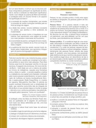 47 
Códigos, e suas Tecnologias - 2ª aplicação 
Prova 2012 - Linguagens, 
Em um texto literário, é comum que os recursos poé-ticos 
e linguísticos participem do significado do texto, 
isto é, forma e conteúdo se relacionam significativa-mente. 
Com relação ao poema de Mário de Andrade, 
a correlação entre um recurso formal e um aspecto 
da significação do texto é 
a) a sucessão de orações coordenadas, que remete 
à sucessão de cenas e emoções sentidas pelo eu 
lírico ao longo da viagem. 
b) a elisão dos verbos, recurso estilístico constante 
no poema, que acentua o ritmo acelerado da 
modernidade. 
c) o emprego de versos curtos e irregulares em sua 
métrica, que reproduzem uma viagem de bonde, 
com suas paradas e retomadas de movimento. 
d) a sonoridade do poema, carregada de sons nasais, 
que representa a tristeza do eu lírico ao longo de 
toda a viagem. 
e) a ausência de rima nos versos, recurso muito uti-lizado 
pelos modernistas, que aproxima a lingua-gem 
do poema da linguagem cotidiana. 
Questão 134 
Todo bom escritor tem o seu instante de graça, possui 
a sua obra-prima, aquela que congrega numa estru-tura 
perfeita os seus dons mais pessoais. Para Dias 
Gomes essa hora de inspiração veio-lhe no dia que 
escreveu O pagador de promessas. Em torno de Zé- 
-do-Burro – herói ideal, por unir o máximo de caráter 
ao mínimo de inteligência, naquela zona fronteiriça 
entre o idiota e o santo – o enredo espalha a malícia 
e a maldade de uma capital como Salvador, mitificada 
pela música popular e pela literatura, na qual o explo-rador 
de mulheres se chama inevitavelmente Boni-tão, 
o poeta popular, Dedé Cospe-Rima, e o mestre 
de capoeira, Manuelzinho Sua Mãe. O colorido do 
quadro contrasta fortemente com a simplicidade da 
ação, que caminha numa linha reta da chegada de 
Zé-do-Burro à sua entrada trágica e triunfal na igreja 
– não sob a cruz, conforme prometera, mas sobre ela, 
carregado pelos capoeiras, "como um crucifixado". 
PRADO, O. A. O teatro brasileiro moderno. 
São Paulo: Perspectiva, 2008 (fragmento). 
A avaliação crítica de Décio de Almeida Prado des-taca 
as qualidades de O pagador de promessas. 
Com base nas ideias defendidas por ele, uma boa 
obra teatral deve 
a) valorizar a cultura local como base da estrutura 
estética. 
b) ressaltar o lugar do oprimido por uma forma religiosa. 
c) dialogar a tradição local com elementos universais. 
d) romper com a estrutura clássica da encenação. 
e) reproduzir abordagens trágicas e pessimistas. 
Questão 135 
TEXTO 1 
Pessoas e sociedades 
Pessoa, no seu conceito jurídico, é todo ente capaz 
de direitos e obrigações. As pessoas podem ser físi-cas 
ou jurídicas. 
Pessoa física - É a pessoa natural; é todo ser 
humano, é todo indivíduo (sem qualquer exceção). A 
existência da pessoa física termina com a morte. É o 
próprio ser humano. Sua personalidade começa com 
o seu nascimento (artigo 4° do Código Civil Brasileiro). 
No decorrer da sua vida, a pessoa física constituirá 
um patrimônio, que será afastado, por fim, em caso 
de morte, para transferência aos herdeiros. 
Pessoa jurídica - É a existência legal de uma socie-dade, 
associação ou instituição, que aferiu o direito de 
ter vida própria e isolada das pessoas físicas que a 
constituíram. É a união de pessoas capazes de pos-suir 
e exercitar direitos e contrair obrigações, indepen-dentemente 
das pessoas físicas, através das quais 
agem. É, portanto, uma nova pessoa, com personali-dade 
distinta da de seus membros (da pessoa natural). 
Sua existência legal dá-se em decorrência de leis e 
só nascerá após o devido registro nos órgãos públicos 
competentes (Cartórios ou Juntas Comerciais). 
POLONI. A. S. Disponível em: http://uj .novaprolink.com.br. 
Acesso em: 30 ago. 2011 (adaptado). 
TEXTO 2 
Disponível em: www.respfrandodireito.blogspot.com. 
Acesso em: 30 ago. 2011. 
Os textos 1 e 2 tratam da definição de pessoa física e 
de pessoa jurídica. Considerando sua função social, 
o cartum faz uma paródia do artigo científico, pois 
a) explica o conceito de pessoa física em linguagem 
coloquial e informal. 
b) compara pessoa física e jurídica ao explorar dois 
tipos de profissão. 
c) subverte o conceito de pessoa física com uma 
escolha lexical equivocada. 
d) acrescenta conhecimento jurídico ao definir pessoa 
física. 
e) complementa as definições promovidas por Anto-nio 
Poloni. 
 