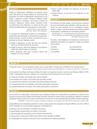 5 
Prova 2012 - Ciências Humanas 
e suas Tecnologias - 2ª aplicação 
Questão 8 
Quanto à deliberação, deliberam as pessoas sobre 
tudo? São todas as coisas objetos de possíveis deli-berações? 
Ou será a deliberação impossível no que 
tange a algumas coisas? Ninguém delibera sobre 
coisas eternas e imutáveis, tais como a ordem do 
universo; tampouco sobre coisas mutáveis como 
os fenômenos dos solstícios e o nascer do sol, pois 
nenhuma delas pode ser produzida por nossa ação. 
ARISTÓTELES. Ética a Nicômaco. 
São Paulo: Edipro. 2007 (adaptado). 
O conceito de deliberação tratado por Aristóteles é 
importante para entender a dimensão da responsabi-lidade 
humana. A partir do texto, considera-se que é 
possível ao homem deliberar sobre 
a) coisas imagináveis, já que ele não tem controle 
sobre os acontecimentos da natureza. 
b) ações humanas, ciente da influência e da determi-nação 
dos astros sobre as mesmas. 
c) fatos atingíveis pela ação humana, desde que 
estejam sob seu controle. 
d) fatos e ações mutáveis da natureza, já que ele é 
parte dela. 
e) coisas eternas, já que ele é por essência um ser 
religioso. 
Questão 9 
No contexto da polis grega, as leis comuns nasciam 
de uma convenção entre cidadãos, definida pelo con-fronto 
de suas opiniões em um verdadeiro espaço 
público, a ágora, confronto esse que concedia a essas 
convenções a qualidade de instituições públicas. 
MAGDALENO, F. S. A territorialidade da representação política: 
vinculas territoriais de compromisso dos deputados fluminenses. 
São Paulo: Annablume, 2010. 
No texto, está relatado um exemplo de exercício da 
cidadania associado ao seguinte modelo de prática 
democrática: 
a) Direta. d) Corporativista. 
b) Sindical. e) Representativa 
c) Socialista. 
Questão 10 
"Enquanto houver um só assassino pelas ruas, nossos filhos viverão para condená-lo por nossas bocas." 
Hebe de Bonafini, líder das Mães da Praça de Maio, apud SOSNOWLKI, A. O Estado de São Paulo. 27 maio 2000. 
O movimento das Mães da Praça de Maio foi criado na Argentina durante o período da Ditadura Militar (1976- 
1983). A declaração resume o objetivo do movimento, demonstrando que sua causa foi 
a) a fuga dos artistas, provocada pela censura estatal. 
b) a escalada das mortes, provocada pela guerrilha urbana. 
c) o aumento da violência, provocado pelo desemprego estrutural. 
d) o desaparecimento de cidadãos, provocado pela ação repressora. 
e) o aprofundamento da miséria, provocado pela política econômica. 
Questão 11 
De um ponto de vista político, achávamos que a ditadura militar era a antessala do socialismo e a última forma 
de governo possível às classes dominantes no Brasil. Diante de nossos olhos apocalípticos, ditadura e sistema 
capitalista cairiam juntos num único e harmonioso movimento. A luta especificamente política estava esgotada. 
GABEIRA, F. Carta sobre a anistia: a entrevista do Pasquim. Conversação sobre 1968. Rio de Janeiro: Ed. Codecri, 1980. 
Compartilhando da avaliação presente no texto, vários grupos de oposição ao Regime Militar, nos anos 1960 e 
1970, lançaram-se na luta política seguindo a estratégia de 
a) aliança com os sindicatos e incitação de greves. 
b) organização de guerrilhas no campo e na cidade. 
c) apresentação de acusações junto à Anistia Internacional. 
d) conquista de votos para o Movimento Democrático Brasileiro (MDB). 
e) mobilização da imprensa nacional a favor da abertura do sistema partidário. 
 