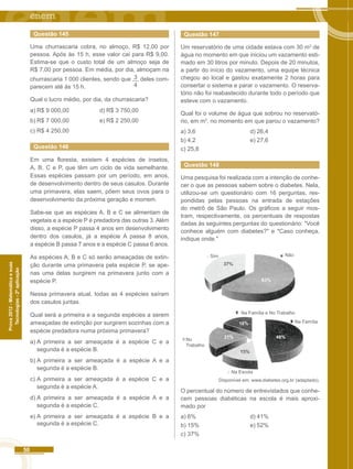 50 
Prova 2012 - Matemática e suas 
Tecnologias - 2ª aplicação 
34 
Questão 145 
Uma churrascaria cobra, no almoço, R$ 12,00 por 
pessoa. Após às 15 h, esse valor cai para R$ 9,00. 
Estima-se que o custo total de um almoço seja de 
R$ 7,00 por pessoa. Em média, por dia, almoçam na 
churrascaria 1 000 clientes, sendo que deles com-parecem 
até às 15 h. 
Qual o lucro médio, por dia, da churrascaria? 
a) R$ 9 000,00 d) R$ 3 750,00 
b) R$ 7 000,00 e) R$ 2 250,00 
c) R$ 4 250,00 
Questão 146 
Em uma floresta, existem 4 espécies de insetos, 
A, B, C e P, que têm um ciclo de vida semelhante. 
Essas espécies passam por um período, em anos, 
de desenvolvimento dentro de seus casulos. Durante 
uma primavera, elas saem, põem seus ovos para o 
desenvolvimento da próxima geração e morrem. 
Sabe-se que as espécies A, B e C se alimentam de 
vegetais e a espécie P é predadora das outras 3. Além 
disso, a espécie P passa 4 anos em desenvolvimento 
dentro dos casulos, já a espécie A passa 8 anos, 
a espécie B passa 7 anos e a espécie C passa 6 anos. 
As espécies A, B e C só serão ameaçadas de extin-ção 
durante uma primavera pela espécie P, se ape-nas 
uma delas surgirem na primavera junto com a 
espécie P. 
Nessa primavera atual, todas as 4 espécies saíram 
dos casulos juntas. 
Qual será a primeira e a segunda espécies a serem 
ameaçadas de extinção por surgirem sozinhas com a 
espécie predadora numa próxima primavera? 
a) A primeira a ser ameaçada é a espécie C e a 
segunda é a espécie B. 
b) A primeira a ser ameaçada é a espécie A e a 
segunda é a espécie B. 
c) A primeira a ser ameaçada é a espécie C e a 
segunda é a espécie A. 
d) A primeira a ser ameaçada é a espécie A e a 
segunda é a espécie C. 
e) A primeira a ser ameaçada é a espécie B e a 
segunda é a espécie C. 
Questão 147 
Um reservatório de uma cidade estava com 30 m3 de 
água no momento em que iniciou um vazamento esti-mado 
em 30 litros por minuto. Depois de 20 minutos, 
a partir do início do vazamento, uma equipe técnica 
chegou ao local e gastou exatamente 2 horas para 
consertar o sistema e parar o vazamento. O reserva-tório 
não foi reabastecido durante todo o período que 
esteve com o vazamento. 
Qual foi o volume de água que sobrou no reservató-rio, 
em m3, no momento em que parou o vazamento? 
a) 3,6 d) 26,4 
b) 4,2 e) 27,6 
c) 25,8 
Questão 148 
Uma pesquisa foi realizada com a intenção de conhe-cer 
o que as pessoas sabem sobre o diabetes. Nela, 
utilizou-se um questionário com 16 perguntas, res-pondidas 
pelas pessoas na entrada de estações 
do metrô de São Paulo. Os gráficos a seguir mos-tram, 
respectivamente, os percentuais de respostas 
dadas às seguintes perguntas do questionário: "Você 
conhece alguém com diabetes?" e "Caso conheça, 
indique onde." 
Sim Não 
37% 
63% 
Na Família e No Trabalho 
15% 
21% 
16% 
48% 
Na Família 
Na Escola 
No 
Trabalho 
Disponível em: www.diabetes.org.br (adaptado). 
O percentual do número de entrevistados que conhe-cem 
pessoas diabéticas na escola é mais aproxi-mado 
por 
a) 6% d) 41% 
b) 15% e) 52% 
c) 37% 
 