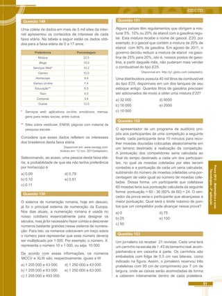 51 
Prova 2012 - Matemática e suas 
Tecnologias - 2ª aplicação 
Questão 149 
Uma coleta de dados em mais de 5 mil sites da inter-net 
apresentou os conteúdos de interesse de cada 
faixa etária. Na tabela a seguir estão os dados obti-dos 
para a faixa etária de 0 a 17 anos. 
Preferência Porcentagem 
Música 22,5 
Blogs 15,0 
Serviços Web* 10,2 
Games 10,0 
Horóscopo 9,0 
Games on-line 7,4 
Educação** 6,5 
Teen 4,0 
Compras 3,4 
Outras 12,0 
* Serviços web: aplicativos on-line, emoticons, mensa-gens 
para redes socias, entre outros. 
** Sites sobre vestibular, ENEM, páginas com material de 
pesquisa escolar. 
Considere que esses dados refletem os interesses 
dos brasileiros desta faixa etária. 
Disponível em: www.navegg.com. 
Acesso em: 12 nov. 2011(adaptado). 
Selecionando, ao acaso, uma pessoa desta faixa etá-ria, 
a probabilidade de que ela não tenha preferência 
por horóscopo é 
a) 0,09 d) 0,79 
b) 0,10 e) 0,91 
c) 0,11 
Questão 150 
O sistema de numeração romana, hoje em desuso, 
já foi o principal sistema de numeração da Europa. 
Nos dias atuais, a numeração romana é usada no 
nosso cotidiano essencialmente para designar os 
séculos, mas já foi necessário fazer contas e descrever 
números bastante grandes nesse sistema de numera-ção. 
Para isto, os romanos colocavam um traço sobre 
o número para representar que esse número deveria 
ser multiplicado por 1 000. Por exemplo, o número X 
representa o número 10 x 1 000, ou seja, 10 000. 
De acordo com essas informações, os números 
MCCV e XLIII são, respectivamente, iguais a W 
a) 1 205 000 e 43 000. d) 1 250 000 e 43 000. 
b) 1 205 000 e 63 000. e) 1 250 000 e 63 000. 
c) 1 205 000 e 493 000. 
Questão 151 
Alguns países têm regulamentos que obrigam a mis-turar 
5%, 10% ou 20% de etanol com a gasolina regu-lar. 
Esta mistura recebe o nome de gasool. E20, por 
exemplo, é o gasool que contém a mistura de 20% de 
etanol com 80% de gasolina. Em agosto de 2011, o 
governo decidiu reduzir a mistura de etanol na gaso-lina 
de 25% para 20%, isto é, nossos postos de gaso-lina, 
a partir daquele mês, não puderam mais vender 
o combustível do tipo E25. 
Disponível em: http://g1.globo.com (adaptado). 
Uma distribuidora possuía 40 mil litros de combustível 
do tipo E25, disponíveis em um dos tanques de seu 
estoque antigo. Quantos litros de gasolina precisam 
ser adicionados de modo a obter uma mistura E20? 
a) 32 000 d) 8000 
b) 16 000 e) 2000 
c) 10 000 
Questão 152 
O apresentador de um programa de auditório pro-pôs 
aos participantes de uma competição a seguinte 
tarefa: cada participante teria 10 minutos para reco-lher 
moedas douradas colocadas aleatoriamente em 
um terreno destinado à realização da competição. 
A pontuação dos competidores seria calculada ao 
final do tempo destinado a cada um dos participan-tes, 
no qual as moedas coletadas por eles seriam 
contadas e a pontuação de cada um seria calculada, 
subtraindo do número de moedas coletadas uma por-centagem 
de valor igual ao número de moedas cole-tadas. 
Dessa forma, um participante que coletasse 
60 moedas teria sua pontuação calculada da seguinte 
forma: pontuação = 60 - 36 (60% de 60) = 24. O ven-cedor 
da prova seria o participante que alcançasse a 
maior pontuação. Qual será o limite máximo de pon-tos 
que um competidor pode alcançar nessa prova? 
a) 0 d) 75 
b) 25 e) 100 
c) 50 
Questão 153 
Um jornaleiro irá receber 21 revistas. Cada uma terá 
um carrinho na escala de 1 :43 do tamanho real acom-panhando- 
a em caixinha à parte. Os carrinhos são 
embalados com folga de 0,5 cm nas laterais, como 
indicado na figura. Assim, o jornaleiro reservou três 
prateleiras com 95 cm de comprimento por 7 cm de 
largura, onde as caixas serão acomodadas de forma 
a caberem inteiramente dentro de cada prateleira. 
 