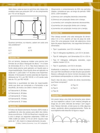 52 
Prova 2012 - Matemática e suas 
Tecnologias - 2ª aplicação 
Além disso, sabe-se que os carrinhos são cópias dos 
modelos reais que possuem 387 cm de comprimento 
por 172 cm de largura. 
0,5 cm 
0,5 cm 0,5 cm 
0,5 cm 
Quantos carrinhos, no máximo, cabem em cada uma 
das prateleiras? 
a) 2 d) 9 
b) 3 e) 10 
c) 7 
Questão 154 
Em um terreno, deseja-se instalar uma piscina com 
formato de um bloco retangular de altura 1 m e base 
de dimensões 20 m x 10 m. Nas faces laterais e no 
fundo desta piscina será aplicado um líquido para a 
impermeabilização. Esse líquido deve ser aplicado na 
razão de 1 L para cada 1 m2 de área a ser impermea-bilizada. 
O fornecedor A vende cada lata de imperme-abilizante 
de 10 L por R$ 100,00, e o B vende cada 
lata de 15 L por R$ 145,00. 
Determine a quantidade de latas de impermeabili-zante 
que deve ser comprada e o fornecedor a ser 
escolhido, de modo a se obter o menor custo. 
a) Fabricante A, 26 latas. 
b) Fabricante A, 46 latas. 
c) Fabricante B, 17 latas. 
d) Fabricante B, 18 latas. 
e) Fabricante B, 31 latas. 
Questão 155 
O Índice de Desenvolvimento Humano (IDH) mede a 
qualidade de vida dos países para além dos indica-dores 
econômicos. O IDH do Brasil tem crescido ano 
a ano e atingiu os seguintes patamares: 0,600 em 
1990; 0,665 em 2000; 0,715 em 2010. Quanto mais 
perto de 1 ,00, maior é o desenvolvimento do país. 
O Globo. Caderno Economia, 3 nov. 2011 (adaptado). 
Observando o comportamento do IDH nos períodos 
citados, constata-se que, ao longo do período 1990- 
2010, o IDH brasileiro 
a) diminuiu com variações decenais crescentes. 
b) diminuiu em proporção direta com o tempo. 
c) aumentou com variações decenais decrescentes. 
d) aumentou em proporção direta com o tempo. 
e) aumentou em proporção inversa com o tempo. 
Questão 156 
Vitor deseja revestir uma sala retangular de dimen-sões 
3 m x 4 m, usando um tipo de peça de cerâ-mica. 
Em uma pesquisa inicial, ele selecionou cinco 
tipos de peças disponíveis, nos seguintes formatos e 
dimensões: 
• Tipo I: quadrados, com 0,5 m de lado. 
• Tipo II: triângulos equiláteros, com 0,5 m de lado. 
• Tipo III: retângulos, com dimensões 0,5 m x 0,6 m. 
• Tipo IV: triângulos retângulos isósceles, cujos 
catetos medem 0,5 m. 
• Tipo V: quadrados, com 0,6 m de lado. 
Analisando a pesquisa, o mestre de obras recomen-dou 
que Vitor escolhesse um tipo de piso que possibi-litasse 
a utilização do menor número de peças e não 
acarretasse sobreposições ou cortes nas cerâmicas. 
Qual o tipo de piso o mestre de obras recomendou 
que fosse comprado? 
a) Tipo l. d) Tipo IV. 
b) Tipo ll. e) Tipo V. 
c) Tipo III. 
Questão 157 
Um jovem lança uma bola de borracha para obser-var 
sua trajetória e altura h (em metros) atingida ao 
longo de um certo intervalo de tempo t (em segun-dos). 
Nesse intervalo, a bola quica no chão algumas 
vezes, perdendo altura progressivamente. Parte de 
sua trajetória está descrita na figura a seguir. 
h 
50 
40 
30 
20 
10 
0 
15 27 36 42 4546 t 
 