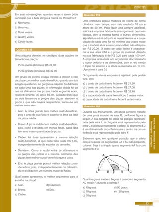 53 
Prova 2012 - Matemática e suas 
Tecnologias - 2ª aplicação 
Em suas observações, quantas vezes o jovem pôde 
constatar que a bola atingiu a marca de 35 metros? 
a) Nenhuma. 
b) Uma vez. 
c) Duas vezes. 
d) Quatro vezes. 
e) Cinco vezes. 
Questão 158 
Uma pizzaria oferece, no cardápio, duas opções de 
tamanhos e preços: 
Pizza média (6 fatias): R$ 24,00 
Pizza grande (8 fatias): R$ 32,00 
Um grupo de jovens estava prestes a decidir o tipo 
de pizza com melhor custo-benefício, quando um dos 
amigos questionou ao garçom a respeito do diâmetro 
de cada uma das pizzas. A informação obtida foi de 
que os diâmetros das pizzas média e grande eram, 
respectivamente, 30 cm e 40 cm. Considerando que 
os dois tamanhos e preços das pizzas atendem o 
grupo e que não haverá desperdício, iniciou-se um 
debate entre eles: 
• Alan: A pizza grande tem melhor custo-benefício, 
pois a área de sua fatia é superior à área da fatia 
da pizza média. 
• Breno: A pizza média tem melhor custo-benefício, 
pois, como é dividida em menos fatias, cada fatia 
tem uma maior quantidade de pizza. 
• Cleber: As duas apresentam a mesma relação 
custo-benefício, já que cada fatia custa R$ 4,00, 
independentemente da escolha do tamanho. 
• Davidson: Como a razão entre os diâmetros e 
os preços das pizzas é a mesma, nenhuma das 
pizzas tem melhor custo-benefício que a outra. 
• Eric: A pizza grande possui melhor relação custo- 
-benefício, pois, independentemente do diâmetro, 
ela é dividida em um número maior de fatias. 
Qual jovem apresentou o melhor argumento para a 
escolha da pizza? 
a) Alan. d) Davidson. 
b) Breno. e) Eric. 
c) Cleber. 
Questão 159 
Uma prefeitura possui modelos de lixeira de forma 
cilíndrica, sem tampa, com raio medindo 10 cm e 
altura de 50 cm. Para fazer uma compra adicional, 
solicita à empresa fabricante um orçamento de novas 
lixeiras, com a mesma forma e outras dimensões. 
A prefeitura só irá adquirir as novas lixeiras se a capa-cidade 
de cada uma for no mínimo dez vezes maior 
que o modelo atual e seu custo unitário não ultrapas-sar 
R$ 20,00. O custo de cada lixeira é proporcio-nal 
à sua área total e o preço do material utilizado 
na sua fabricação é de R$ 0,20 para cada 100 cm2. 
A empresa apresenta um orçamento discriminando 
o custo unitário e as dimensões, com o raio sendo 
o triplo do anterior e a altura aumentada em 10 cm. 
(Aproxime π para 3.) 
O orçamento dessa empresa é rejeitado pela prefei-tura, 
pois 
a) o custo de cada lixeira ficou em R$ 21,60. 
b) o custo de cada lixeira ficou em R$ 27,00. 
c) o custo de cada lixeira ficou em R$ 32,40. 
d) a capacidade de cada lixeira ficou 3 vezes maior. 
e) capacidade de cada lixeira ficou 9 vezes maior. 
Questão 160 
Durante seu treinamento, um atleta percorre metade 
de uma pista circular de raio R, conforme figura a 
seguir. A sua largada foi dada na posição represen-tada 
pela letra L, a chegada está representada pela 
letra C e a letra A representa o atleta. O segmento LC 
é um diâmetro da circunferência e o centro da circun-ferência 
está representado pela letra F. 
Sabemos que, em qualquer posição que o atleta 
esteja na pista, os segmentos LA e AC são perpendi-culares. 
Seja θ o ângulo que o segmento AF faz com 
segmento FC. 
A 
θ 
F C 
L R R 
Quantos graus mede o ângulo θ quando o segmento 
AC medir R durante a corrida? 
a) 15 graus. d) 90 graus. 
b) 30 graus. e) 120 graus. 
c) 60 graus. 
 