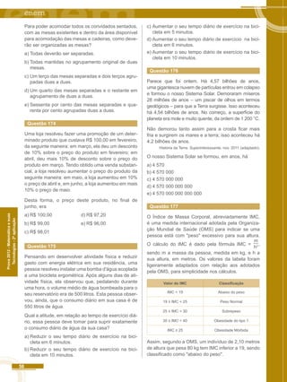 58 
Prova 2012 - Matemática e suas 
Tecnologias - 2ª aplicação 
Para poder acomodar todos os convidados sentados, 
com as mesas existentes e dentro da área disponível 
para acomodação das mesas e cadeiras, como deve-rão 
ser organizadas as mesas? 
a) Todas deverão ser separadas. 
b) Todas mantidas no agrupamento original de duas 
mesas. 
c) Um terço das mesas separadas e dois terços agru-padas 
duas a duas. 
d) Um quarto das mesas separadas e o restante em 
agrupamento de duas a duas. 
e) Sessenta por cento das mesas separadas e qua-renta 
por cento agrupadas duas a duas. 
Questão 174 
Uma loja resolveu fazer uma promoção de um deter-minado 
produto que custava R$ 100,00 em fevereiro, 
da seguinte maneira: em março, ela deu um desconto 
de 10% sobre o preço do produto em fevereiro; em 
abril, deu mais 10% de desconto sobre o preço do 
produto em março. Tendo obtido uma venda substan-cial, 
a loja resolveu aumentar o preço do produto da 
seguinte maneira: em maio, a loja aumentou em 10% 
o preço de abril e, em junho, a loja aumentou em mais 
10% o preço de maio. 
Desta forma, o preço deste produto, no final de 
junho, era 
a) R$ 100,00 d) R$ 97,20 
b) R$ 99,00 e) R$ 96,00 
c) R$ 98,01 
Questão 175 
Pensando em desenvolver atividade física e reduzir 
gasto com energia elétrica em sua residência, uma 
pessoa resolveu instalar uma bomba d'água acoplada 
a uma bicicleta ergométrica. Após alguns dias de ati-vidade 
física, ela observou que, pedalando durante 
uma hora, o volume médio de água bombeada para o 
seu reservatório era de 500 litros. Esta pessoa obser-vou, 
ainda, que o consumo diário em sua casa é de 
550 litros de água. 
Qual a atitude, em relação ao tempo de exercício diá-rio, 
essa pessoa deve tomar para suprir exatamente 
o consumo diário de água da sua casa? 
a) Reduzir o seu tempo diário de exercício na bici-cleta 
em 6 minutos. 
b) Reduzir o seu tempo diário de exercício na bici-cleta 
em 10 minutos. 
c) Aumentar o seu tempo diário de exercício na bici-cleta 
em 5 minutos. 
d) Aumentar o seu tempo diário de exercício na bici-cleta 
em 6 minutos. 
e) Aumentar o seu tempo diário de exercício na bici-cleta 
em 10 minutos. 
Questão 176 
Parece que foi ontem. Há 4,57 bilhões de anos, 
uma gigantesca nuvem de partículas entrou em colapso 
e formou o nosso Sistema Solar. Demoraram míseros 
28 milhões de anos – um piscar de olhos em termos 
geológicos – para que a Terra surgisse. Isso aconteceu 
há 4,54 bilhões de anos. No começo, a superfície do 
planeta era mole e muito quente, da ordem de 1 200 °C. 
Não demorou tanto assim para a crosta ficar mais 
fria e surgirem os mares e a terra; isso aconteceu há 
4,2 bilhões de anos. 
História da Terra. Superinteressante, nov. 2011 (adaptado). 
O nosso Sistema Solar se formou, em anos, há 
a) 4 570 
b) 4 570 000 
c) 4 570 000 000 
d) 4 570 000 000 000 
e) 4 570 000 000 000 000 
Questão 177 
O Índice de Massa Corporal, abreviadamente IMC, 
é uma medida internacional adotada pela Organiza-ção 
Mundial de Saúde (OMS) para indicar se uma 
pessoa está com "peso" excessivo para sua altura. 
O cálculo do IMC é dado pela fórmula IMC = 
m 
h2 , 
sendo m a massa da pessoa, medida em kg, e h a 
sua altura, em metros. Os valores da tabela foram 
ligeiramente adaptados com relação aos adotados 
pela OMS, para simplicidade nos cálculos. 
Valor do IMC Classificação 
IMC < 19 Abaixo do peso 
19 ≤ IMC < 25 Peso Normal 
25 ≤ IMC < 30 Sobrepeso 
30 ≤ IMC < 40 Obesidade do tipo 1 
IMC ≥ 25 Obesidade Mórbida 
Assim, segundo a OMS, um indivíduo de 2,10 metros 
de altura que pesa 80 kg tem IMC inferior a 19, sendo 
classificado como "abaixo do peso". 
 