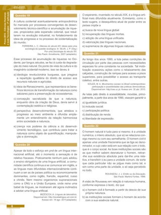 8 
Prova 2012 - Ciências Humanas 
e suas Tecnologias - 2ª aplicação 
Questão 19 
A cultura ocidental acentuadamente antropocêntrica 
foi marcada por processos convergentes de desen-volvimento 
técnico-científico e acumulação de rique-zas, 
propiciados pela expansão colonial, que resul-taram 
na revolução industrial, no fortalecimento da 
ideia de progresso e no processo de ocidentalização 
do mundo. 
FERREIRA, L. C. Dilemas do século XX: ideias para uma 
sociologia da questão ecológica. In: SILVA, J. P. (Org.) 
Por uma Sociologia do século XX. 
São Paulo: Annablume, 2007 (adaptado). 
Esse processo de acumulação de riquezas no Oci-dente, 
por longos séculos, se fez à custa da degrada-ção 
do meio natural. Do ponto de vista da cultura e do 
imaginário ocidental moderno, isso se deveu à 
a) ideologia revolucionária burguesa, que pregava 
a repartição igualitária do direito de acesso aos 
recursos naturais e agrícolas. 
b) ideia de Renascimento, que representava os bene-fícios 
técnicos de transformação da natureza como 
salutares para a preservação de ecossistemas. 
c) concepção sacralizada de que a natureza, 
enquanto obra da criação de Deus, devia servir à 
contemplação estética e religiosa. 
d) perspectiva desenvolvimentista, que atrelava o 
progresso ao meio ambiente e difundia ampla-mente 
um entendimento da relação harmoniosa 
entre sociedade e natureza. 
e) crença nos poderes da ciência e do desenvol-vimento 
tecnológico, que contribuiu para tratar a 
natureza como objeto de quantificação, manipula-ção 
e dominação. 
Questão 20 
Apesar de todo o esforço em prol de um língua inter-nacional 
artificial, até o momento a sensação é de 
relativo fracasso. Praticamente nenhum país adotou 
o ensino obrigatório de uma língua artificial, a comu-nidade 
científica continua a se comunicar em inglês, e 
as línguas mais difundidas internacionalmente conti-nuam 
a ser as de países política ou economicamente 
dominantes, como inglês, francês, espanhol, russo 
e chinês. Nem mesmo organismos supranacionais 
como a ONU e a União Europeia, onde reina uma 
babel de línguas, se mostraram até agora inclinados 
a adotar uma língua artificial. 
BIZZOCCH, A. Línguas de laboratório. 
Disponível em: http://revistalingua.uol.com.br. 
Acesso em: 19 ago. 2011(adaptado). 
O esperanto, inventado no século XIX, é a língua arti-ficial 
mais difundida atualmente. Entretanto, como o 
texto sugere, o desequilíbrio atual de poder entre os 
países impõe a 
a) busca de nova língua global. 
b) recuperação das línguas mortas. 
c) adoção de uma língua unificada. 
d) valorização das línguas nacionais. 
e) supremacia de algumas línguas naturais. 
Questão 21 
Ao longo dos anos 1990, a luta pelas condições de 
circulação por parte das pessoas com necessidades 
especiais foi uma constante na sociedade. Tal mobi-lização 
ocasionou ações como o rebaixamento das 
calçadas, construção de rampas para acesso a pisos 
superiores, para possibilitar o acesso ao transporte 
coletivo, entre outras. 
SOUZA, M. A. Movimentos sociais no Brasil contemporâneo: 
participação e possibilidades das práticas democráticas. 
Disponível em: http:l/ces.uc.pt. Acesso em: 30 abr. 2010. 
As lutas pelo direito à acessibilidade, movidas, princi-palmente, 
a partir dos anos de 1990, visavam garantir a 
a) igualdade jurídica. 
b) inclusão social. 
c) participação política. 
d) distribuição de renda. 
e) liberdade de expressão. 
Questão 22 
O homem natural é tudo para si mesmo; é a unidade 
numérica, o inteiro absoluto, que só se relaciona con-sigo 
mesmo ou com seu semelhante. O homem civil é 
apenas uma unidade fracionária que se liga ao deno-minador, 
e cujo valor está em sua relação com o todo, 
que é o corpo social. As boas instituições sociais são 
as que melhor sabem desnaturar o homem, retirar- 
-lhe sua existência absoluta para dar-lhe uma rela-tiva, 
e transferir o eu para a unidade comum, de sorte 
que cada particular não se julgue mais como tal, e 
sim como uma parte da unidade, e só seja percebido 
no todo. 
ROUSSEAU. J. J. Emilio ou da Educação. 
São Paulo: Martins Fontes. 1999. 
A visão de Rousseau em relação à natureza humana, 
conforme expressa o texto, diz que 
a) o homem civil é formado a partir do desvio de sua 
própria natureza. 
b) as instituições sociais formam o homem de acordo 
com a sua essência natural. 
 