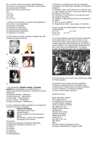 III. O eu lírico utiliza uma palavra alemã (Belsen)      9. Observe os exemplos dos tipos de linguagem,
para referir-se ao campus universitário como campo       empregados com diferentes intenções em contextos
de concentração hitleriano.                              adversos.
Está correto o que se afirma em:                         I. Coloquial: Pega o boné para mim no sofá de casa.
a) I                                                     II. Culta: Pegue, por favor, o boné que está em cima
b) I e II                                                do sofá em minha casa.
c) II e III                                              III. Científica: A lua envolvia a viva natureza com
d) I e III                                               seus braços reluzentes.
e) I, II e III                                           IV. Literária: A água alcança fervura à temperatura
                                                         de 100ºC.
5. Pelo que se apresenta, na ordem dos parágrafos, o     V. Gíria: E ae cara. Beleza?
texto lido é uma composição:                             VI. Regionalismo: Bah, o guri pegou o chimarrão.
a) narrativa e descritiva
b) dissertativa e descritiva                             Houve inversão da classificação da linguagem entre
c) narrativa e argumentativa                             as declarações:
d) argumentativa e descritiva                            a) I e II.              d) I e IV.
e) expositiva e narrativa                                b) III e IV.    e) I e V.
                                                         c) V e VI.
6. (D4) Quanto ao texto, assinale a imagem que não
recupera a segunda estrofe:                              10. O pintor Cândido Torquato Portinari (Brodowski,
                                                         29 de dezembro de 1903 - Rio de Janeiro, 6 de
                                                         fevereiro de 1962) representou em seus quadros
                                                         muitos problemas sociais do Brasil de sua época. O
                                                         quadro Café faz uma representação exagerada dos
                                                         pés e das mãos dos trabalhadores. Tal exagero
                                                         cumpre a função de sugerir que os trabalhadores:


a)                     b)




c)                d)




                                                         É correto afirmar que a soma dos números que estão
                                                         em faces opostas:

e)                                                       a) ganhavam pouco pelos serviços prestados.
                                                         b) usavam muita força física no trabalho rural.
7. As expressões cidadão modelo e burguês                c) plantavam e colhiam para seu próprio benefício.
padrão são empregadas no sentido irônico. O              d) eram solidários na divisão do trabalho.
mesmo procedimento agressivo é utilizado em poema        e) eram na sua maioria escravos.
famoso de:
a) Machado de Assis – Realismo.                          Milagres do povo
b) Aluísio Azevedo – Naturalismo.
c) Olavo Bilac – Parnasianismo.                          Quem descobriu o Brasil
d) Cruz e Sousa – Simbolismo.                            Foi o negro que viu
e) Mário de Andrade – Modernismo.                        A crueldade bem de frente
                                                         E ainda produziu milagres
8. Leia o fragmento abaixo extraído de um poema de       De fé no extremo ocidente
Carlos Drummond de Andrade.                              Ojú Obá ia lá e via
                Procura da Poesia                        Xangô manda chamar
                “Não faças versos sobre                  Obatalá guia
                acontecimentos.                          Mamãe Oxum chora
                Não há criação nem morte perante a       Lágrima de alegria
                poesia.                                  Pétala de Iemanjá
                Diante dela, a vida é um sol estático,   Iansã Oiá ria
                não aquece nem ilumina”.                 Ojú Obá ia lá e via
Drummond                                                 Ojú Obá ia
A função da linguagem colocada em destaque,              Obá
considerando a temática do poema, foi:                   VELOSO, Caetano. Milagres do povo.
a) poética.                                              Gravadora Gapa/Warner Chappell, 1985.
b) emotiva.
c) conativa.
d) referencial.
e) metalinguística.
 