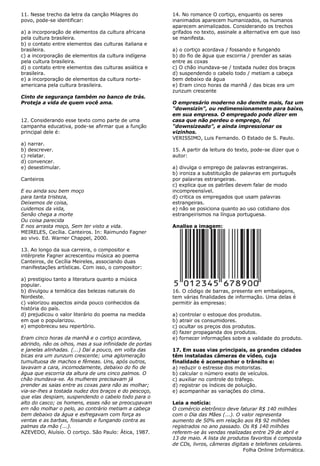 11. Nesse trecho da letra da canção Milagres do         14. No romance O cortiço, enquanto os seres
povo, pode-se identificar:                              inanimados aparecem humanizados, os humanos
                                                        aparecem animalizados. Considerando os trechos
a) a incorporação de elementos da cultura africana      grifados no texto, assinale a alternativa em que isso
pela cultura brasileira.                                se manifesta.
b) o contato entre elementos das culturas italiana e
brasileira.                                             a) o cortiço acordava / fossando e fungando
c) a incorporação de elementos da cultura indígena      b) do fio de água que escorria / prender as saias
pela cultura brasileira.                                entre as coxas
d) o contato entre elementos das culturas asiática e    c) O chão inundava-se / tostada nudez dos braços
brasileira.                                             d) suspendendo o cabelo todo / metiam a cabeça
e) a incorporação de elementos da cultura norte-        bem debaixo da água
americana pela cultura brasileira.                      e) Eram cinco horas da manhã / das bicas era um
                                                        zunzum crescente
Cinto de segurança também no banco de trás.
Proteja a vida de quem você ama.                        O empresário moderno não demite mais, faz um
                                                        "downsizin", ou redimensionamento para baixo,
                                                        em sua empresa. O empregado pode dizer em
12. Considerando esse texto como parte de uma           casa que não perdeu o emprego, foi
campanha educativa, pode-se afirmar que a função        "downsizeado", e ainda impressionar os
principal dele é:                                       vizinhos.
                                                        VERISSIMO, Luis Fernando. O Estado de S. Paulo.
a) narrar.
b) descrever.                                           15. A partir da leitura do texto, pode-se dizer que o
c) relatar.                                             autor:
d) convencer.
e) desestimular.                                        a) divulga o emprego de palavras estrangeiras.
                                                        b) ironiza a substituição de palavras em português
Canteiros                                               por palavras estrangeiras.
                                                        c) explica que os patrões devem falar de modo
E eu ainda sou bem moço                                 incompreensível.
para tanta tristeza,                                    d) critica os empregados que usam palavras
Deixemos de coisa,                                      estrangeiras.
cuidemos da vida,                                       e) não se posiciona quanto ao uso cotidiano dos
Senão chega a morte                                     estrangeirismos na língua portuguesa.
Ou coisa parecida
E nos arrasta moço, Sem ter visto a vida.               Analise a imagem:
MEIRELES, Cecília. Canteiros. In: Raimundo Fagner
ao vivo. Ed. Warner Chappel, 2000.

13. Ao longo da sua carreira, o compositor e
intérprete Fagner acrescentou música ao poema
Canteiros, de Cecília Meireles, associando duas
manifestações artísticas. Com isso, o compositor:

a) prestigiou tanto a literatura quanto a música
popular.
b) divulgou a temática das belezas naturais do          16. O código de barras, presente em embalagens,
Nordeste.                                               tem várias finalidades de informação. Uma delas é
c) valorizou aspectos ainda pouco conhecidos da         permitir às empresas:
história do país.
d) prejudicou o valor literário do poema na medida      a) controlar o estoque dos produtos.
em que o popularizou.                                   b) atrair os consumidores.
e) empobreceu seu repertório.                           c) ocultar os preços dos produtos.
                                                        d) fazer propaganda dos produtos.
Eram cinco horas da manhã e o cortiço acordava,         e) fornecer informações sobre a validade do produto.
abrindo, não os olhos, mas a sua infinidade de portas
e janelas alinhadas. (...) Daí a pouco, em volta das    17. Em suas vias principais, as grandes cidades
bicas era um zunzum crescente; uma aglomeração          têm instaladas câmeras de vídeo, cuja
tumultuosa de machos e fêmeas. Uns, após outros,        finalidade é acompanhar o trânsito e:
lavavam a cara, incomodamente, debaixo do fio de        a) reduzir o estresse dos motoristas.
água que escorria da altura de uns cinco palmos. O      b) calcular o número exato de veículos.
chão inundava-se. As mulheres precisavam já             c) auxiliar no controle do tráfego.
prender as saias entre as coxas para não as molhar;     d) registrar os índices de poluição.
via-se-lhes a tostada nudez dos braços e do pescoço,    e) acompanhar as variações do clima.
que elas despiam, suspendendo o cabelo todo para o
alto do casco; os homens, esses não se preocupavam      Leia a notícia:
em não molhar o pelo, ao contrário metiam a cabeça      O comércio eletrônico deve faturar R$ 140 milhões
bem debaixo da água e esfregavam com força as           com o Dia das Mães (...). O valor representa
ventas e as barbas, fossando e fungando contra as       aumento de 50% em relação aos R$ 92 milhões
palmas da mão (...).                                    registrados no ano passado. Os R$ 140 milhões
AZEVEDO, Aluísio. O cortiço. São Paulo: Ática, 1987.    referem-se às vendas realizadas entre 29 de abril e
                                                        13 de maio. A lista de produtos favoritos é composta
                                                        de CDs, livros, câmeras digitais e telefones celulares.
                                                                                     Folha Online Informática.
 
