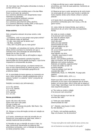 c) Pode-se afirmar que o autor reproduziu os
18. Com base nas informações oferecidas no texto, é     provérbios, por meio de suas palavras, mantendo as
correto afirmar que:                                    ideias originais.

a) os produtos mais vendidos para o Dia das Mães        d) Observa-se que o autor apropria-se de outro texto
foram os do setor de vestuário.                         na construção de um novo, que inverte o sentido do
b) o comércio eletrônico vem despertando maior          texto original, tendo como intuito criticar a cultura
interesse na população.                                 popular.
c) os consumidores preferem comprar
eletrodomésticos pela Internet.                         e) O texto lido é uma paródia, já que utiliza
d) o comércio pela Internet sofreu declínio.            provérbios conhecidos para criar novos, a fim de
e) o comércio eletrônico vendeu 50% a mais que o        gerar humor.
comércio em lojas no Dia das Mães.
                                                        21. Leia a letra da música Ronda, que canta a
                                                        desventura de um amor não mais correspondido:
Gripe aviária                                           Ronda

Dois compadres estavam de prosa vendo a vida            De noite eu rondo a cidade
passar...                                               A te procurar sem encontrar
- Cumpadre, você viu que perigo essa gripe aviária?     No meio de olhares espio
Tão matando todas as galinhas.                          em todos os bares
- Vi não, mas onde que tá dando isso?                   Você não está
- Na Ásia, cumpadre.                                    Volto pra casa abatida
- Vixe, bem na parte que eu mais gosto!                 Desencantada da vida
                                                        O sonho alegria me dá -
19. Pirandello, um estudioso do humor, afirma que o     nele você está.
efeito cômico acontece no momento em que o              Ah, se eu tivesse quem bem
indivíduo tem uma sensação de estranhamento             me quisesse
diante de um fato curioso.                              Esse alguém me diria:
Tendo isso em mente, leia as afirmações a seguir.       - Desiste, essa busca é inútil.
                                                        Eu não desistia...
I. O diálogo lido apresenta variante linguística        Porém, com perfeita paciência
desvinculada da norma padrão da língua, o que torna     Sigo a te buscar; hei de encontrar
impossível a compreensão da piada.                      Bebendo com outras mulheres,
                                                        Rolando um dadinho, jogando bilhar
II. O texto é cômico porque, ao mesmo tempo em          E nesse dia então vai dar na
que um dos interlocutores se referia às aves, o outro   primeira edição:
estava pensando na localização geográfica do            "Cena de sangue num bar da
problema citado.                                        avenida São João."
                                                        VANZOLINI, Paulo. In: MARLENE. Te pego pela
III. A comicidade do texto aparece no momento em        palavra.
que o leitor percebe a relação estabelecida entre a     Odeon n. SMOFB 3855, 1974. L.I.
palavra "aviária" e o sistema "viário" (conjunto de
estradas).                                              Dizem que ódio e amor são sentimentos muito
                                                        próximos um do outro e que pessoas que se amam
Está(ão) correta(s) a(s) afirmativa(s):                 podem um dia se odiar, pois a linha que os separa é
                                                        muito frágil. Identifique o par de versos que exprime
a) I e III, apenas.                                     esse argumento popular.
b) II e III, apenas.
c) I, apenas.                                           a) "De noite eu rondo a cidade
d) II, apenas.                                          A te procurar sem encontrar"
e) I, II e III.
                                                        b) "Cena de sangue num bar da
Novos provérbios                                        avenida São João."

Quem não deve não treme.                                c) "Volto pra casa abatida
Quem tudo quer tudo pede.                               Desencantada da vida"
Um dia a caspa cai.
NUNES, Max. O pescoço da girafa. São Paulo: Cia.        d) "- Desiste, essa busca é inútil.
das Letras, 1997, p. 37.                                Eu não desistia..."

20. Marque a única afirmação correta em relação ao      e) "Porém, com perfeita paciência
texto lido.                                             Sigo a te buscar; hei de encontrar"

a) O autor, somente por meio da inclusão de um
fonema em uma palavra de cada frase, altera o
sentido tradicional dos provérbios.

b) Percebe-se que a intenção do autor é citar, ou
                                                        “A nossa maior glória não reside no fato de nunca cairmos, mas
seja, transcrever literalmente as palavras dos
                                                        sim em levantarmo-nos sempre depois de cada queda.”
provérbios conhecidos, com a intenção de endossar
as ideias presentes neles.                                                                                      Confúcio
 