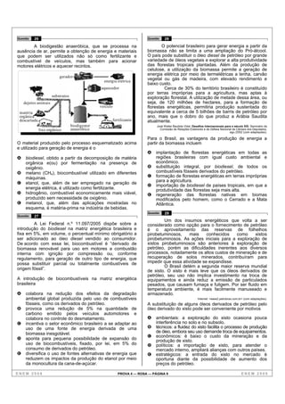 Questão   26                                                                Questão   28

        A biodigestão anaeróbica, que se processa na                                O potencial brasileiro para gerar energia a partir da
ausência de ar, permite a obtenção de energia e materiais                   biomassa não se limita a uma ampliação do Pró-álcool.
que podem ser utilizados não só como fertilizante e                         O país pode substituir o óleo diesel de petróleo por grande
combustível de veículos, mas também para acionar                            variedade de óleos vegetais e explorar a alta produtividade
motores elétricos e aquecer recintos.                                       das florestas tropicais plantadas. Além da produção de
                                                                            celulose, a utilização da biomassa permite a geração de
                                                                            energia elétrica por meio de termelétricas a lenha, carvão
                           gerador
                                                   energia elétrica
                                                                            vegetal ou gás de madeira, com elevado rendimento e
                                                                            baixo custo.
                                                 aquecedor                           Cerca de 30% do território brasileiro é constituído
                                                                            por terras impróprias para a agricultura, mas aptas à
                      substratos                                            exploração florestal. A utilização de metade dessa área, ou
    dejetos animais                                                         seja, de 120 milhões de hectares, para a formação de
                                                 veículo                    florestas energéticas, permitiria produção sustentada do
 matéria                                                                    equivalente a cerca de 5 bilhões de barris de petróleo por
 orgânica                                                                   ano, mais que o dobro do que produz a Arábia Saudita
 descartada                                                fertilizante     atualmente.
                                   biodigestor                                   José Walter Bautista Vidal. Desafios Internacionais para o século XXI. Seminário da
               lixo orgânico       anaeróbico                                      Comissão de Relações Exteriores e de Defesa Nacional da Câmara dos Deputados,
                                                                                                                                        ago./2002 (com adaptações).

                                                                            Para o Brasil, as vantagens da produção de energia a
O material produzido pelo processo esquematizado acima                      partir da biomassa incluem
e utilizado para geração de energia é o
                                                                            A   implantação de florestas energéticas em todas as
A    biodiesel, obtido a partir da decomposição de matéria                      regiões brasileiras com igual custo ambiental e
     orgânica e(ou) por fermentação na presença de                              econômico.
     oxigênio.                                                              B   substituição integral, por biodiesel, de todos os
B    metano (CH4), biocombustível utilizado em diferentes                       combustíveis fósseis derivados do petróleo.
     máquinas.                                                              C   formação de florestas energéticas em terras impróprias
                                                                                para a agricultura.
C    etanol, que, além de ser empregado na geração de
                                                                            D   importação de biodiesel de países tropicais, em que a
     energia elétrica, é utilizado como fertilizante.                           produtividade das florestas seja mais alta.
D    hidrogênio, combustível economicamente mais viável,                    E   regeneração das florestas nativas em biomas
     produzido sem necessidade de oxigênio.                                     modificados pelo homem, como o Cerrado e a Mata
E    metanol, que, além das aplicações mostradas no                             Atlântica.
     esquema, é matéria-prima na indústria de bebidas.
                                                                            Questão   29
Questão   27
                                                                                    Um dos insumos energéticos que volta a ser
        A Lei Federal n.º 11.097/2005 dispõe sobre a                        considerado como opção para o fornecimento de petróleo
introdução do biodiesel na matriz energética brasileira e                   é o aproveitamento das reservas de folhelhos
fixa em 5%, em volume, o percentual mínimo obrigatório a                    pirobetuminosos,     mais    conhecidos   como     xistos
ser adicionado ao óleo diesel vendido ao consumidor.                        pirobetuminosos. As ações iniciais para a exploração de
De acordo com essa lei, biocombustível é “derivado de                       xistos pirobetuminosos são anteriores à exploração de
biomassa renovável para uso em motores a combustão                          petróleo, porém as dificuldades inerentes aos diversos
interna com ignição por compressão ou, conforme                             processos, notadamente os altos custos de mineração e de
regulamento, para geração de outro tipo de energia, que                     recuperação de solos minerados, contribuíram para
possa substituir parcial ou totalmente combustíveis de                      impedir que essa atividade se expandisse.
                                                                                    O Brasil detém a segunda maior reserva mundial
origem fóssil”.                                                             de xisto. O xisto é mais leve que os óleos derivados de
                                                                            petróleo, seu uso não implica investimento na troca de
A introdução de biocombustíveis na matriz energética                        equipamentos e ainda reduz a emissão de particulados
brasileira                                                                  pesados, que causam fumaça e fuligem. Por ser fluido em
                                                                            temperatura ambiente, é mais facilmente manuseado e
A    colabora na redução dos efeitos da degradação                          armazenado.
     ambiental global produzida pelo uso de combustíveis                                                       Internet: <www2.petrobras.com.br> (com adaptações).
     fósseis, como os derivados do petróleo.                                A substituição de alguns óleos derivados de petróleo pelo
B    provoca uma redução de 5% na quantidade de                             óleo derivado do xisto pode ser conveniente por motivos
     carbono emitido pelos veículos automotores e
     colabora no controle do desmatamento.                                  A   ambientais: a exploração do xisto ocasiona pouca
C    incentiva o setor econômico brasileiro a se adaptar ao                     interferência no solo e no subsolo.
     uso de uma fonte de energia derivada de uma                            B   técnicos: a fluidez do xisto facilita o processo de produção
     biomassa inesgotável.                                                      de óleo, embora seu uso demande troca de equipamentos.
                                                                            C   econômicos: é baixo o custo da mineração e da
D    aponta para pequena possibilidade de expansão do                           produção de xisto.
     uso de biocombustíveis, fixado, por lei, em 5% do                      D   políticos: a importação de xisto, para atender o
     consumo de derivados do petróleo.                                          mercado interno, ampliará alianças com outros países.
E    diversifica o uso de fontes alternativas de energia que                E   estratégicos: a entrada do xisto no mercado é
     reduzem os impactos da produção do etanol por meio                         oportuna diante da possibilidade de aumento dos
     da monocultura da cana-de-açúcar.                                          preços do petróleo.

ENEM 2008                                                     PROVA 4 — ROSA — PÁGINA 9                                                         ENEM 2008
 