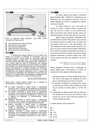 Questão   39                                                                       Questão   41

                                                                                             Ao visitar o Egito do seu tempo, o historiador
                                                                                   grego Heródoto (484 – 420/30 a.C.) interessou-se por
                                                                                   fenômenos que lhe pareceram incomuns, como as
                                                                                   cheias regulares do rio Nilo. A propósito do assunto,
                                                                                   escreveu o seguinte:
                                                                                             “Eu queria saber por que o Nilo sobe no
                                                                                   começo do verão e subindo continua durante cem
                                                                                   dias; por que ele se retrai e a sua corrente baixa,
                                                                                   assim que termina esse número de dias, sendo que
                                                                                   permanece baixo o inverno inteiro, até um novo verão.
                                                           Exame, 28/9/2007.
                                                                                             Alguns gregos apresentam explicações para
Entre os seguintes ditos populares, qual deles melhor
corresponde à figura acima?                                                        os fenômenos do rio Nilo. Eles afirmam que os ventos
                                                                                   do noroeste provocam a subida do rio, ao impedir que
A   Com perseverança, tudo se alcança.
                                                                                   suas águas corram para o mar. Não obstante, com
B   Cada macaco no seu galho.
C   Nem tudo que balança cai.                                                      certa freqüência, esses ventos deixam de soprar, sem
D   Quem tudo quer, tudo perde.                                                    que o rio pare de subir da forma habitual. Além disso,
E   Deus ajuda quem cedo madruga.
                                                                                   se os ventos do noroeste produzissem esse efeito, os
Questão   40                                                                       outros rios que correm na direção contrária aos ventos
         O abolicionista Joaquim Nabuco fez um resumo dos                          deveriam apresentar os mesmos efeitos que o Nilo,
fatores que levaram à abolição da escravatura com as
seguintes palavras: “Cinco ações ou concursos diferentes                           mesmo porque eles todos são pequenos, de menor
cooperaram para o resultado final: 1.º) o espírito daqueles que                    corrente.”
criavam a opinião pela idéia, pela palavra, pelo sentimento, e
                                                                                                   Heródoto. História (trad.). livro II, 19-23. Chicago: Encyclopaedia
que a faziam valer por meio do Parlamento, dos meetings
                                                                                                             Britannica Inc. 2.ª ed. 1990, p. 52-3 (com adaptações).
[reuniões públicas], da imprensa, do ensino superior, do púlpito,
dos tribunais; 2.º) a ação coercitiva dos que se propunham a
destruir materialmente o formidável aparelho da escravidão,                        Nessa passagem, Heródoto critica a explicação de
arrebatando os escravos ao poder dos senhores; 3.º) a ação                         alguns gregos para os fenômenos do rio Nilo. De
complementar dos próprios proprietários, que, à medida que
o movimento se precipitava, iam libertando em massa as suas                        acordo com o texto, julgue as afirmativas abaixo.
‘fábricas’; 4.º) a ação política dos estadistas, representando as
concessões do governo; 5.º) a ação da família imperial.”                            I Para alguns gregos, as cheias do Nilo devem-se ao
                                  Joaquim Nabuco. Minha formação. São Paulo:
                                   Martin Claret, 2005, p. 144 (com adaptações).       fato de que suas águas são impedidas de correr
                                                                                       para o mar pela força dos ventos do noroeste.
Nesse texto, Joaquim Nabuco afirma que a abolição da
escravatura foi o resultado de uma luta                                            II O argumento embasado na influência dos ventos
                                                                                       do noroeste nas cheias do Nilo sustenta-se no fato
A   de idéias, associada a ações contra a organização
    escravista, com o auxílio de proprietários que libertavam                          de que, quando os ventos param, o rio Nilo não
    seus escravos, de estadistas e da ação da família imperial.                        sobe.
B   de classes, associada a ações contra a organização                             III A explicação de alguns gregos para as cheias do
    escravista, que foi seguida pela ajuda de proprietários que
    substituíam os escravos por assalariados, o que provocou                           Nilo baseava-se no fato de que fenômeno igual
    a adesão de estadistas e, posteriormente, ações                                    ocorria com rios de menor porte que seguiam na
    republicanas.
C   partidária, associada a ações contra a organização                                 mesma direção dos ventos.
    escravista, com o auxílio de proprietários que mudavam
    seu foco de investimento e da ação da família imperial.                        É correto apenas o que se afirma em
D   política, associada a ações contra a organização
    escravista, sabotada por proprietários que buscavam
    manter o escravismo, por estadistas e pela ação                                A   I.
    republicana contra a realeza.
E   religiosa, associada a ações contra a organização                              B   II.
    escravista, que fora apoiada por proprietários que haviam                      C   I e II.
    substituído os seus escravos por imigrantes, o que resultou
                                                                                   D   I e III.
    na adesão de estadistas republicanos na luta contra a
    realeza.                                                                       E   II e III.

ENEM 2008                                                 PROVA 4 — ROSA — PÁGINA 12                                                             ENEM 2008
 