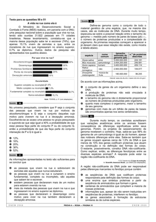 Texto para as questões 50 e 51
                                                                              Questão   52
                A vida na rua como ela é
                                                                                       Define-se genoma como o conjunto de todo o
         O Ministério do Desenvolvimento Social e
                                                                              material genético de uma espécie, que, na maioria dos
Combate à Fome (MDS) realizou, em parceria com a ONU,
                                                                              casos, são as moléculas de DNA. Durante muito tempo,
uma pesquisa nacional sobre a população que vive na rua,                      especulou-se sobre a possível relação entre o tamanho do
tendo sido ouvidas 31.922 pessoas em 71 cidades                               genoma — medido pelo número de pares de bases (pb) —,
brasileiras. Nesse levantamento, constatou-se que a                           o número de proteínas produzidas e a complexidade do
maioria dessa população sabe ler e escrever (74%), que                        organismo. As primeiras respostas começam a aparecer e
apenas 15,1% vivem de esmolas e que, entre os                                 já deixam claro que essa relação não existe, como mostra
moradores de rua que ingressaram no ensino superior,                          a tabela abaixo.
0,7% se diplomou. Outros dados da pesquisa são
apresentados nos quadros abaixo.                                                                                     tamanho
                                                                                  espécie        nome              estimado do            n.o de proteínas
                                                                                                comum              genoma (pb)               descritas
                      Por que vive na rua?
                                                                               Oryza sativa   arroz                5.000.000.000                 224.181
    Alcoolismo/drogas                                               36%        Mus musculus   camundongo           3.454.200.000                 249.081
           Desemprego                                        30%               Homo sapiens   homem                3.400.000.000                 459.114
                                                                               Rattus
 Problemas familiares                                        30%                              rato                 2.900.000.000                 109.077
                                                                               norvegicus
    Perda de moradia                          20%                              Drosophila     mosca-da-
                                                                                                                      180.000.000                 86.255
    Decepção amorosa                     16%                                   melanogaster   fruta
                                                                                                              Internet: www.cbs.dtu.dk e <www.ncbi.nlm.nih.gov>.
                          Escolaridade                                        De acordo com as informações acima,
     Superior completo ou incompleto 1,4%
       Médio completo ou incompleto     7,0%
                                                                              A   o conjunto de genes de um organismo define o seu
                                                                                  DNA.
Fundamental completo ou incompleto                                  58,7%     B   a produção de proteínas não está vinculada à
                   Nunca estudaram           15,1%                                molécula de DNA.
                                   Istoé, 7/5/2008, p. 21 (com adaptações).
                                                                              C   o tamanho do genoma não é diretamente proporcional
                                                                                  ao número de proteínas produzidas pelo organismo.
Questão    50                                                                 D   quanto mais complexo o organismo, maior o tamanho
No universo pesquisado, considere que P seja o conjunto                           de seu genoma.
                                                                              E   genomas com mais de um bilhão de pares de bases
das pessoas que vivem na rua por motivos de                                       são encontrados apenas nos seres vertebrados.
alcoolismo/drogas e Q seja o conjunto daquelas cujo
motivo para viverem na rua é a decepção amorosa.                              Questão   53
Escolhendo-se ao acaso uma pessoa no grupo pesquisado                                 Durante muito tempo, os cientistas acreditaram
e supondo-se que seja igual a 40% a probabilidade de que                      que variações anatômicas entre os animais fossem
essa pessoa faça parte do conjunto P ou do conjunto Q,                        conseqüência de diferenças significativas entre seus
então a probabilidade de que ela faça parte do conjunto                       genomas. Porém, os projetos de seqüenciamento de
interseção de P e Q é igual a                                                 genoma revelaram o contrário. Hoje, sabe-se que 99% do
                                                                              genoma de um camundongo é igual ao do homem, apesar
A   12%.                                                                      das notáveis diferenças entre eles. Sabe-se também que
B   16%.                                                                      os genes ocupam apenas cerca de 1,5% do DNA e que
                                                                              menos de 10% dos genes codificam proteínas que atuam
C   20%.
                                                                              na construção e na definição das formas do corpo.
D   36%.                                                                      O restante, possivelmente, constitui DNA não-codificante.
E   52%.                                                                      Como explicar, então, as diferenças fenotípicas entre as
Questão    51                                                                 diversas espécies animais? A resposta pode estar na
                                                                              região não-codificante do DNA.
As informações apresentadas no texto são suficientes para                                                                 S. B. Carroll et al. O jogo da evolução.
se concluir que                                                                                      In: Scientific American Brasil, jun./2008 (com adaptações).

                                                                              A região não-codificante do DNA pode ser responsável
A    as pessoas que vivem na rua e sobrevivem de                              pelas diferenças marcantes no fenótipo porque contém
     esmolas são aquelas que nunca estudaram.
B    as pessoas que vivem na rua e cursaram o ensino                          A   as seqüências de DNA que codificam proteínas
     fundamental, completo ou incompleto, são aquelas                             responsáveis pela definição das formas do corpo.
     que sabem ler e escrever.                                                B   uma enzima que sintetiza proteínas a partir da
C    existem pessoas que declararam mais de um motivo                             seqüência de aminoácidos que formam o gene.
     para estarem vivendo na rua.                                             C   centenas de aminoácidos que compõem a maioria de
D    mais da metade das pessoas que vivem na rua e que                            nossas proteínas.
     ingressaram no ensino superior se diplomou.                              D   informações que, apesar de não serem traduzidas em
E    as pessoas que declararam o desemprego como                                  seqüências de proteínas, interferem no fenótipo.
     motivo para viver na rua também declararam a                             E   os genes associados à formação de estruturas
     decepção amorosa.                                                            similares às de outras espécies.

ENEM 2008                                                     PROVA 4 — ROSA — PÁGINA 15                                                     ENEM 2008
 