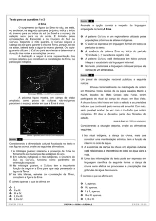 Texto para as questões 1 e 2                                                                Questão     2
                          A Ema
                                                                                            Assinale a opção correta a respeito da linguagem
         O surgimento da figura da Ema no céu, ao leste,
                                                                                            empregada no texto A Ema.
no anoitecer, na segunda quinzena de junho, indica o início
do inverno para os índios do sul do Brasil e o começo da
estação seca para os do norte. É limitada pelas                                             A   A palavra Cut’uxu é um regionalismo utilizado pelas
constelações de Escorpião e do Cruzeiro do Sul, ou                                              populações próximas às aldeias indígenas.
Cut'uxu. Segundo o mito guarani, o Cut’uxu segura a
cabeça da ave para garantir a vida na Terra, porque, se ela                                 B   O autor se expressa em linguagem formal em todos os
se soltar, beberá toda a água do nosso planeta. Os tupis-                                       períodos do texto.
guaranis utilizam o Cut'uxu para se orientar e determinar a                                 C   A ausência da palavra Ema no início do período
duração das noites e as estações do ano.
         A ilustração a seguir é uma representação dos                                          “É limitada (...)” caracteriza registro oral.
corpos celestes que constituem a constelação da Ema, na                                     D   A palavra Cut’uxu está destacada em itálico porque
percepção indígena.                                                                             integra o vocabulário da linguagem informal.
                                                                                            E   No texto, predomina a linguagem coloquial porque ele
                                                                                                consta de um almanaque.

                                                                                            Questão     3

                                                                                            Um jornal de circulação nacional publicou a seguinte
                                                                                            notícia:
                                                                                                        Choveu torrencialmente na madrugada de ontem
                                                                                            em Roraima, horas depois de os pajés caiapós Mantii e
                        Almanaque BRASIL, maio/2007 (com adaptações).
                                                                                            Kucrit, levados de Mato Grosso pela Funai, terem
       A próxima figura mostra, em campo de visão                                           participado do ritual da dança da chuva, em Boa Vista.
ampliado, como povos de culturas não-indígenas
percebem o espaço estelar em que a Ema é vista.                                             A chuva durou três horas em todo o estado e as previsões
                                                                                            indicam que continuará pelo menos até amanhã. Com isso,
                                                                                            será possível acabar de vez com o incêndio que ontem
                                                                                            completou 63 dias e devastou parte das florestas do
                                                                  Órion                     estado.
                                                                                                                             Jornal do Brasil, abr./1998 (com adaptações).
                                 Cruzeiro do Sul

                                                                                            Considerando a situação descrita, avalie as afirmativas
                                                                                            seguintes.
                   Escorpião

                       Internet: <geocities.yahoo.com.br> (com adaptações).                   I No ritual indígena, a dança da chuva, mais que
Questão   1                                                                                     constituir uma manifestação artística, tem a função de
Considerando a diversidade cultural focalizada no texto e                                       intervir no ciclo da água.
nas figuras acima, avalie as seguintes afirmativas.                                          II A existência da dança da chuva em algumas culturas
  I A mitologia guarani relaciona a presença da Ema no                                          está relacionada à importância do ciclo da água para a
    firmamento às mudanças das estações do ano.                                                 vida.
 II Em culturas indígenas e não-indígenas, o Cruzeiro do
    Sul, ou Cut'uxu, funciona como parâmetro de                                             III Uma das informações do texto pode ser expressa em
    orientação espacial.                                                                        linguagem científica da seguinte forma: a dança da
III Na mitologia guarani, o Cut'uxu tem a importante                                            chuva seria efetiva se provocasse a precipitação das
    função de segurar a Ema para que seja preservada a
                                                                                                gotículas de água das nuvens.
    água da Terra.
IV As três Marias, estrelas da constelação de Órion,
                                                                                            É correto o que se afirma em
    compõem a figura da Ema.
É correto apenas o que se afirma em
                                                                                            A    I, apenas.
A   I.                                                                                      B    III, apenas.
B   II e III.                                                                               C    I e II, apenas.
C   III e IV.
D   I, II e III.                                                                            D    II e III, apenas.
E   I, II e IV.                                                                             E    I, II e III.

ENEM 2008                                                                     PROVA 4 — ROSA — PÁGINA 2                                               ENEM 2008
 