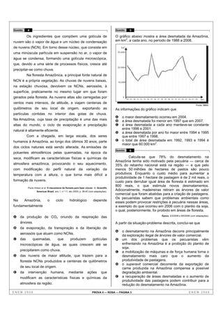Questão    4                                                                               Questão        5

           Os ingredientes que compõem uma gotícula de                                     O gráfico abaixo mostra a área desmatada da Amazônia,
nuvem são o vapor de água e um núcleo de condensação                                       em km2, a cada ano, no período de 1988 a 2008.
de nuvens (NCN). Em torno desse núcleo, que consiste em                                        km
                                                                                                    2



uma minúscula partícula em suspensão no ar, o vapor de                                      30.000

água se condensa, formando uma gotícula microscópica,
que, devido a uma série de processos físicos, cresce até
                                                                                            20.000
precipitar-se como chuva.
           Na floresta Amazônica, a principal fonte natural de
NCN é a própria vegetação. As chuvas de nuvens baixas,                                      10.000
na estação chuvosa, devolvem os NCNs, aerossóis, à
superfície, praticamente no mesmo lugar em que foram
gerados pela floresta. As nuvens altas são carregadas por                                       0
                                                                                                        88 89 90 91 92 93 94 95 96 97 98 99 00 01 02 03 04 05 06 07 08    ano
ventos mais intensos, de altitude, e viajam centenas de
                                                                                                                                                                      Fonte: MMA.
quilômetros de seu local de origem, exportando as                                          As informações do gráfico indicam que
partículas contidas no interior das gotas de chuva.
                                                                                           A   o maior desmatamento ocorreu em 2004.
Na Amazônia, cuja taxa de precipitação é uma das mais                                      B   a área desmatada foi menor em 1997 que em 2007.
altas do mundo, o ciclo de evaporação e precipitação                                       C   a área desmatada a cada ano manteve-se constante
                                                                                               entre 1998 e 2001.
natural é altamente eficiente.
                                                                                           D   a área desmatada por ano foi maior entre 1994 e 1995
           Com a chegada, em larga escala, dos seres                                           que entre 1997 e 1998.
humanos à Amazônia, ao longo dos últimos 30 anos, parte                                    E   o total de área desmatada em 1992, 1993 e 1994 é
                                                                                               maior que 60.000 km2.
dos ciclos naturais está sendo alterada. As emissões de
                                                                                           Questão        6
poluentes atmosféricos pelas queimadas, na época da
seca, modificam as características físicas e químicas da                                            Calcula-se que 78% do desmatamento na
                                                                                           Amazônia tenha sido motivado pela pecuária — cerca de
atmosfera amazônica, provocando o seu aquecimento,                                         35% do rebanho nacional está na região — e que pelo
com modificação do perfil natural da variação da                                           menos 50 milhões de hectares de pastos são pouco
temperatura com a altura, o que torna mais difícil a                                       produtivos. Enquanto o custo médio para aumentar a
                                                                                           produtividade de 1 hectare de pastagem é de 2 mil reais, o
formação de nuvens.                                                                        custo para derrubar igual área de floresta é estimado em
                                                                                           800 reais, o que estimula novos desmatamentos.
           Paulo Artaxo et al. O mecanismo da floresta para fazer chover. In: Scientific
                   American Brasil, ano 1, n.º 11, abr./2003, p. 38-45 (com adaptações).
                                                                                           Adicionalmente, madeireiras retiram as árvores de valor
                                                                                           comercial que foram abatidas para a criação de pastagens.
                                                                                           Os pecuaristas sabem que problemas ambientais como
Na        Amazônia,           o       ciclo        hidrológico            depende
                                                                                           esses podem provocar restrições à pecuária nessas áreas,
fundamentalmente                                                                           a exemplo do que ocorreu em 2006 com o plantio da soja,
                                                                                           o qual, posteriormente, foi proibido em áreas de floresta.
                                                                                                                                      Época, 3/3/2008 e 9/6/2008 (com adaptações).
A    da produção de CO2 oriundo da respiração das
     árvores.                                                                              A partir da situação-problema descrita, conclui-se que
B    da evaporação, da transpiração e da liberação de
                                                                                           A   o desmatamento na Amazônia decorre principalmente
     aerossóis que atuam como NCNs.
                                                                                               da exploração ilegal de árvores de valor comercial.
C    das       queimadas,              que          produzem              gotículas        B   um dos problemas que os pecuaristas vêm
     microscópicas de água, as quais crescem até se                                            enfrentando na Amazônia é a proibição do plantio de
                                                                                               soja.
     precipitarem como chuva.                                                              C   a mobilização de máquinas e de força humana torna o
D    das nuvens de maior altitude, que trazem para a                                           desmatamento mais caro que o aumento da
     floresta NCNs produzidos a centenas de quilômetros                                        produtividade de pastagens.
                                                                                           D   o superavit comercial decorrente da exportação de
     de seu local de origem.                                                                   carne produzida na Amazônia compensa a possível
E    da     intervenção           humana,         mediante          ações         que          degradação ambiental.
     modificam as características físicas e químicas da                                    E   a recuperação de áreas desmatadas e o aumento de
                                                                                               produtividade das pastagens podem contribuir para a
     atmosfera da região.                                                                      redução do desmatamento na Amazônia.

ENEM 2008                                                                PROVA 4 — ROSA — PÁGINA 3                                                             ENEM 2008
 