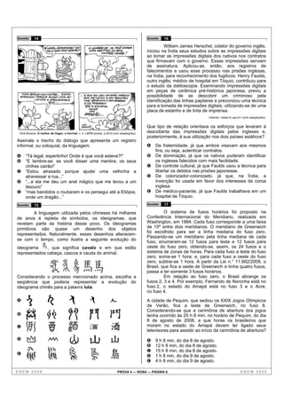 Questão    14                                                                              Questão   16

                                                                                                     William James Herschel, coletor do governo inglês,
                                                                                           iniciou na Índia seus estudos sobre as impressões digitais
                                                                                           ao tomar as impressões digitais dos nativos nos contratos
                                                                                           que firmavam com o governo. Essas impressões serviam
                                                                                           de assinatura. Aplicou-as, então, aos registros de
                                                                                           falecimentos e usou esse processo nas prisões inglesas,
                                                                                           na Índia, para reconhecimento dos fugitivos. Henry Faulds,
                                                                                           outro inglês, médico de hospital em Tóquio, contribuiu para
                                                                                           o estudo da datiloscopia. Examinando impressões digitais
                                                                                           em peças de cerâmica pré-histórica japonesa, previu a
                                                                                           possibilidade de se descobrir um criminoso pela
                                                                                           identificação das linhas papilares e preconizou uma técnica
                                                                                           para a tomada de impressões digitais, utilizando-se de uma
                                                                                           placa de estanho e de tinta de imprensa.
                                                                                                                          Internet: <www.fo.usp.br> (com adaptações).


                                                                                           Que tipo de relação orientava os esforços que levaram à
 Dick Browne. O melhor de Hagar, o horrível, v. 2. L&PM pocket, p.55-6 (com adaptações).   descoberta das impressões digitais pelos ingleses e,
                                                                                           posteriormente, à sua utilização nos dois países asiáticos?
Assinale o trecho do diálogo que apresenta um registro
informal, ou coloquial, da linguagem.                                                      A   De fraternidade, já que ambos visavam aos mesmos
                                                                                               fins, ou seja, autenticar contratos.
A    “Tá legal, espertinho! Onde é que você esteve?!”                                      B   De dominação, já que os nativos puderam identificar
B    “E lembre-se: se você disser uma mentira, os seus                                         os ingleses falecidos com mais facilidade.
     chifres cairão!”                                                                      C   De controle cultural, já que Faulds usou a técnica para
C    “Estou atrasado porque ajudei uma velhinha a                                              libertar os detidos nas prisões japonesas.
     atravessar a rua...”                                                                  D   De colonizador-colonizado, já que, na Índia, a
D    “...e ela me deu um anel mágico que me levou a um                                         invenção foi usada em favor dos interesses da coroa
     tesouro”                                                                                  inglesa.
E    “mas bandidos o roubaram e os persegui até a Etiópia,                                 E   De médico-paciente, já que Faulds trabalhava em um
     onde um dragão...”                                                                        hospital de Tóquio.
Questão    15                                                                              Questão   17

         A linguagem utilizada pelos chineses há milhares                                           O sistema de fusos horários foi proposto na
de anos é repleta de símbolos, os ideogramas, que                                          Conferência Internacional do Meridiano, realizada em
revelam parte da história desse povo. Os ideogramas                                        Washington, em 1884. Cada fuso corresponde a uma faixa
primitivos são quase um desenho dos objetos                                                de 15º entre dois meridianos. O meridiano de Greenwich
                                                                                           foi escolhido para ser a linha mediana do fuso zero.
representados. Naturalmente, esses desenhos alteraram-
                                                                                           Passando-se um meridiano pela linha mediana de cada
se com o tempo, como ilustra a seguinte evolução do
                                                                                           fuso, enumeram-se 12 fusos para leste e 12 fusos para
ideograma     , que significa cavalo e em que estão                                        oeste do fuso zero, obtendo-se, assim, os 24 fusos e o
representados cabeça, cascos e cauda do animal.                                            sistema de zonas de horas. Para cada fuso a leste do fuso
                                                                                           zero, soma-se 1 hora, e, para cada fuso a oeste do fuso
                                                                                           zero, subtrai-se 1 hora. A partir da Lei n.° 11.662/2008, o
                                                                                           Brasil, que fica a oeste de Greenwich e tinha quatro fusos,
                                                                                           passa a ter somente 3 fusos horários.
Considerando o processo mencionado acima, escolha a                                                 Em relação ao fuso zero, o Brasil abrange os
seqüência que poderia representar a evolução do                                            fusos 2, 3 e 4. Por exemplo, Fernando de Noronha está no
ideograma chinês para a palavra luta.                                                      fuso 2, o estado do Amapá está no fuso 3 e o Acre,
                                                                                           no fuso 4.
A                                                                                          A cidade de Pequim, que sediou os XXIX Jogos Olímpicos
                                                                                           de Verão, fica a leste de Greenwich, no fuso 8.
                                                                                           Considerando-se que a cerimônia de abertura dos jogos
B                                                                                          tenha ocorrido às 20 h 8 min, no horário de Pequim, do dia
                                                                                           8 de agosto de 2008, a que horas os brasileiros que
C                                                                                          moram no estado do Amapá devem ter ligado seus
                                                                                           televisores para assistir ao início da cerimônia de abertura?
D                                                                                          A   9 h 8 min, do dia 8 de agosto.
                                                                                           B   12 h 8 min, do dia 8 de agosto.
                                                                                           C   15 h 8 min, do dia 8 de agosto.
E                                                                                          D   1 h 8 min, do dia 9 de agosto.
                                                                                           E   4 h 8 min, do dia 9 de agosto.

ENEM 2008                                                                PROVA 4 — ROSA — PÁGINA 6                                               ENEM 2008
 