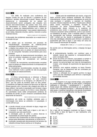 Questão   18                                                                    Questão   20

         Em 2006, foi realizada uma conferência das                                     Usada para dar estabilidade aos navios, a água de
Nações Unidas em que se discutiu o problema do lixo                             lastro acarreta grave problema ambiental: ela introduz
eletrônico, também denominado e-waste. Nessa ocasião,                           indevidamente, no país, espécies indesejáveis do ponto de
destacou-se a necessidade de os países em                                       vista ecológico e sanitário, a exemplo do mexilhão
desenvolvimento serem protegidos das doações nem                                dourado, molusco originário da China. Trazido para o Brasil
sempre bem-intencionadas dos países mais ricos. Uma                             pelos navios mercantes, o mexilhão dourado foi
vez descartados ou doados, equipamentos eletrônicos                             encontrado na bacia Paraná-Paraguai em 1991.
chegam a países em desenvolvimento com o rótulo de                              A disseminação desse molusco e a ausência de
“mercadorias recondicionadas”, mas acabam deteriorando-                         predadores para conter o crescimento da população de
se em lixões, liberando chumbo, cádmio, mercúrio e outros                       moluscos causaram vários problemas, como o que ocorreu
materiais tóxicos.                                                              na hidrelétrica de Itaipu, onde o mexilhão alterou a rotina
                                Internet: <g1.globo.com> (com adaptações).      de manutenção das turbinas, acarretando prejuízo de
A discussão dos problemas associados ao e-waste leva à                          US$ 1 milhão por dia, devido à paralisação do sistema.
conclusão de que                                                                Uma das estratégias utilizadas para diminuir o problema é
                                                                                acrescentar gás cloro à água, o que reduz em cerca de
A   os países que se encontram em processo de                                   50% a taxa de reprodução da espécie.
    industrialização necessitam de matérias-primas                                                   GTÁGUAS, MPF, 4.ª CCR, ano 1, n.º 2, maio/2007 (com adaptações).
    recicladas oriundas dos países mais ricos.
B   o objetivo dos países ricos, ao enviarem mercadorias                        De acordo com as informações acima, o despejo da água
    recondicionadas para os países em desenvolvimento,                          de lastro
    é o de conquistar mercados consumidores para seus
    produtos.                                                                   A   é ambientalmente benéfico por contribuir para a
C   o avanço rápido do desenvolvimento tecnológico, que                             seleção natural das espécies e, conseqüentemente,
    torna os produtos obsoletos em pouco tempo, é um                                para a evolução delas.
    fator que deve ser considerado em políticas                                 B   trouxe da China um molusco, que passou a compor a
    ambientais.                                                                     flora aquática nativa do lago da hidrelétrica de Itaipu.
D   o excesso de mercadorias recondicionadas enviadas                           C   causou, na usina de Itaipu, por meio do microrganismo
    para os países em desenvolvimento é armazenado em                               invasor, uma redução do suprimento de água para as
    lixões apropriados.                                                             turbinas.
E   as mercadorias recondicionadas oriundas de países                           D   introduziu uma espécie exógena na bacia Paraná-
    ricos melhoram muito o padrão de vida da população                              Paraguai, que se disseminou até ser controlada por
    dos países em desenvolvimento.                                                  seus predadores naturais.
                                                                                E   motivou a utilização de um agente químico na água
Questão   19                                                                        como uma das estratégias para diminuir a reprodução
        A China comprometeu-se a indenizar a Rússia                                 do mexilhão dourado.
pelo derramamento de benzeno de uma indústria                                   Questão   21
petroquímica chinesa no rio Songhua, um afluente do rio
                                                                                        O tangram é um jogo oriental antigo, uma espécie
Amur, que faz parte da fronteira entre os dois países.
                                                                                de quebra-cabeça, constituído de sete peças: 5 triângulos
O presidente da Agência Federal de Recursos de Água da                          retângulos e isósceles, 1 paralelogramo e 1 quadrado.
Rússia garantiu que o benzeno não chegará aos dutos de                          Essas peças são obtidas recortando-se um quadrado de
água potável, mas pediu à população que fervesse a água                         acordo com o esquema da figura 1. Utilizando-se todas as
corrente e evitasse a pesca no rio Amur e seus afluentes.                       sete peças, é possível representar uma grande diversidade
As autoridades locais estão armazenando centenas de                             de formas, como as exemplificadas nas figuras 2 e 3.
toneladas de carvão, já que o mineral é considerado eficaz                                                            B

absorvente de benzeno.
                          Internet: <jbonline.terra.com.br> (com adaptações).
                                                                                                            A
Levando-se em conta as medidas adotadas para a
minimização dos danos ao ambiente e à população, é
correto afirmar que

A   o carvão mineral, ao ser colocado na água, reage com
    o benzeno, eliminando-o.                                                              Figura 1                 Figura 2                   Figura 3

B   o benzeno é mais volátil que a água e, por isso, é                          Se o lado AB do hexágono mostrado na figura 2 mede
    necessário que esta seja fervida.                                           2 cm, então a área da figura 3, que representa uma
C   a orientação para se evitar a pesca deve-se à                               “casinha”, é igual a
    necessidade de preservação dos peixes.
D   o benzeno não contaminaria os dutos de água potável,                        A   4 cm2.
    porque seria decantado naturalmente no fundo do rio.                        B   8 cm2.
                                                                                C   12 cm2.
E   a poluição causada pelo derramamento de benzeno da
                                                                                D   14 cm2.
    indústria chinesa ficaria restrita ao rio Songhua.                          E   16 cm2.
ENEM 2008                                                     PROVA 4 — ROSA — PÁGINA 7                                                           ENEM 2008
 