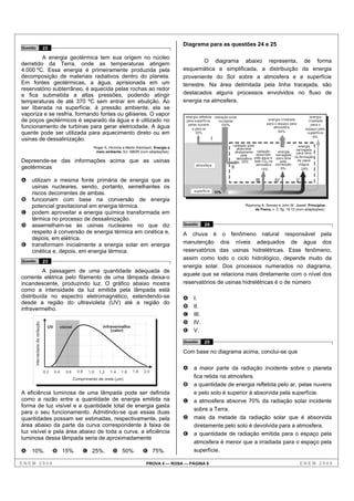 Diagrama para as questões 24 e 25
Questão                         22

         A energia geotérmica tem sua origem no núcleo
                                                                                                                        O diagrama abaixo representa, de forma
derretido da Terra, onde as temperaturas atingem
4.000 ºC. Essa energia é primeiramente produzida pela                                                          esquemática e simplificada, a distribuição da energia
decomposição de materiais radiativos dentro do planeta.                                                        proveniente do Sol sobre a atmosfera e a superfície
Em fontes geotérmicas, a água, aprisionada em um                                                               terrestre. Na área delimitada pela linha tracejada, são
reservatório subterrâneo, é aquecida pelas rochas ao redor
e fica submetida a altas pressões, podendo atingir                                                             destacados alguns processos envolvidos no fluxo de
temperaturas de até 370 ºC sem entrar em ebulição. Ao                                                          energia na atmosfera.
ser liberada na superfície, à pressão ambiente, ela se
vaporiza e se resfria, formando fontes ou gêiseres. O vapor                                                     energia refletida radiação solar                                           energia
de poços geotérmicos é separado da água e é utilizado no                                                        pela superfície,     incidente                   energia irradiada        irradiada
                                                                                                                 pelas nuvens          100%                     para o espaço pela          para o
funcionamento de turbinas para gerar eletricidade. A água                                                          e pelo ar                                        atmosfera           espaço pela
                                                                                                                                                                       64%
quente pode ser utilizada para aquecimento direto ou em                                                               30%                                                                superfície
                                                                                                                                                                                             6%
usinas de dessalinização.                                                                                                         I
                                                                                                                                             radiação solar                        energia
                                                             Roger A. Hinrichs e Merlin Kleinbach. Energia e                                    absorvida                        carregada
                                                              meio ambiente. Ed. ABDR (com adaptações).                                        diretamente radiação      energia para cima
                                                                                                                                                   pela      absorvida carregada
                                                                                                                                                atmosfera pela água e para cima na formação
Depreende-se das informações acima que as usinas                                                                                                    20%     pelo Co2 na   pela    de vapor
                                                                                                                      atmosfera                              atmosfera convecção   d’água
geotérmicas                                                                                                                                 II                  14%        6%        24%


A   utilizam a mesma fonte primária de energia que as                                                                                                    III         IV           V
    usinas nucleares, sendo, portanto, semelhantes os
                                                                                                                     superfície
    riscos decorrentes de ambas.
B   funcionam com base na conversão de energia
    potencial gravitacional em energia térmica.                                                                                                    Raymong A. Serway e John W. Jewett. Princípios
                                                                                                                                                       de Física, v. 2, fig. 18.12 (com adaptações).
C   podem aproveitar a energia química transformada em
    térmica no processo de dessalinização.
D   assemelham-se às usinas nucleares no que diz                                                               Questão     24
    respeito à conversão de energia térmica em cinética e,                                                     A chuva é o fenômeno natural responsável pela
    depois, em elétrica.
E   transformam inicialmente a energia solar em energia                                                        manutenção dos níveis adequados de água dos
    cinética e, depois, em energia térmica.                                                                    reservatórios das usinas hidrelétricas. Esse fenômeno,
                                                                                                               assim como todo o ciclo hidrológico, depende muito da
Questão                         23
                                                                                                               energia solar. Dos processos numerados no diagrama,
         A passagem de uma quantidade adequada de
                                                                                                               aquele que se relaciona mais diretamente com o nível dos
corrente elétrica pelo filamento de uma lâmpada deixa-o
incandescente, produzindo luz. O gráfico abaixo mostra                                                         reservatórios de usinas hidrelétricas é o de número
como a intensidade da luz emitida pela lâmpada está
distribuída no espectro eletromagnético, estendendo-se                                                         A    I.
desde a região do ultravioleta (UV) até a região do
infravermelho.                                                                                                 B    II.
                                                                                                               C    III.
                                                                                                               D    IV.
      Intensidade da radiação




                                  UV     visível                   infravermelho
                                                                       (calor)                                 E    V.
                                                                                                               Questão     25

                                                                                                               Com base no diagrama acima, conclui-se que

                                                                                                               A    a maior parte da radiação incidente sobre o planeta
                                0,2    0,4   0,6     0,8   1,0   1,2   1,4    1,6    1,8    2,0
                                                   Comprimento de onda ( m)
                                                                                                                    fica retida na atmosfera.
                                                                                                               B    a quantidade de energia refletida pelo ar, pelas nuvens
A eficiência luminosa de uma lâmpada pode ser definida                                                              e pelo solo é superior à absorvida pela superfície.
como a razão entre a quantidade de energia emitida na                                                          C    a atmosfera absorve 70% da radiação solar incidente
forma de luz visível e a quantidade total de energia gasta
                                                                                                                    sobre a Terra.
para o seu funcionamento. Admitindo-se que essas duas
quantidades possam ser estimadas, respectivamente, pela                                                        D    mais da metade da radiação solar que é absorvida
área abaixo da parte da curva correspondente à faixa de                                                             diretamente pelo solo é devolvida para a atmosfera.
luz visível e pela área abaixo de toda a curva, a eficiência                                                   E    a quantidade de radiação emitida para o espaço pela
luminosa dessa lâmpada seria de aproximadamente
                                                                                                                    atmosfera é menor que a irradiada para o espaço pela
A   10%.                              B 15%.           C 25%.           D 50%.             E 75%.                   superfície.

ENEM 2008                                                                                    PROVA 4 — ROSA — PÁGINA 8                                                                ENEM 2008
 