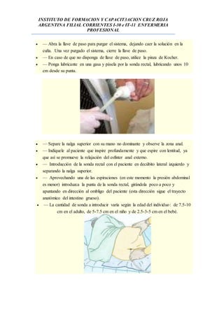 INSTITUTO DE FORMACION Y CAPACIT3ACION CRUZ ROJA
ARGENTINA FILIAL CORRIENTES I-30 e IT-11 ENFERMERIA
PROFESIONAL
 — Abra la llave de paso para purgar el sistema, dejando caer la solución en la
cuña. Una vez purgado el sistema, cierre la llave de paso.
 — En caso de que no disponga de llave de paso, utilice la pinza de Kocher.
 — Ponga lubricante en una gasa y pásela por la sonda rectal, lubricando unos 10
cm desde su punta.
 — Separe la nalga superior con su mano no dominante y observe la zona anal.
 — Indíquele al paciente que inspire profundamente y que espire con lentitud, ya
que así se promueve la relajación del esfínter anal externo.
 — Introducción de la sonda rectal con el paciente en decúbito lateral izquierdo y
separando la nalga superior.
 — Aprovechando una de las espiraciones (en este momento la presión abdominal
es menor) introduzca la punta de la sonda rectal, girándola poco a poco y
apuntando en dirección al ombligo del paciente (esta dirección sigue el trayecto
anatómico del intestino grueso).
 — La cantidad de sonda a introducir varía según la edad del individuo: de 7.5-10
cm en el adulto, de 5-7.5 cm en el niño y de 2.5-3-5 cm en el bebé.
 