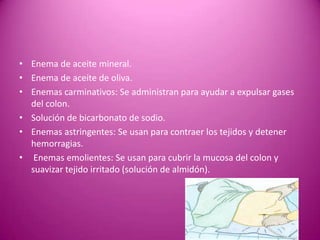 • Enema de aceite mineral.
• Enema de aceite de oliva.
• Enemas carminativos: Se administran para ayudar a expulsar gases
del colon.
• Solución de bicarbonato de sodio.
• Enemas astringentes: Se usan para contraer los tejidos y detener
hemorragias.
• Enemas emolientes: Se usan para cubrir la mucosa del colon y
suavizar tejido irritado (solución de almidón).
 