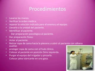 Procedimientos
• Lavarse las manos.
• Verificar la orden médica.
• reparar la solución indicada para el enema y el equipo.
• Llevarlo a la unidad del paciente.
• Identificar al paciente.
Dar preparación psicológica al paciente.
• Dar preparación física:
• Aislar al paciente.
• Retirar ropa de cama hacia la piecera y cubrir al paciente con sábana
auxiliar.
• proteger ropa de cama con el hule clínico.
• Colocar al paciente en posición Sims izquierda.
• Purgar el equipo del irrigador y pinzarlo.
Colocar jalea lubricante en una gasa.
 