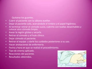 Quitarse los guantes.
• Cubrir al paciente con la sábana auxiliar.
• Dejar al paciente solo, acercándole el timbre y el papel higiénico.
• Al terminar retirar el cómodo sucio, cubrirlo con toallas desechables y
colocar otro cómodo limpio.
• Asear la región glútea y secarla.
• Retirar el cómodo y el hule clínico.
• Dejar cómodo al paciente.
• Retirar el equipo y darle los cuidados posteriores a su uso.
• Hacer anotaciones de enfermería.
• Fecha y hora en que se realizó el procedimiento.
• Tipo de enema aplicado.
• Reacciones del paciente.
• Resultados obtenidos.
 
