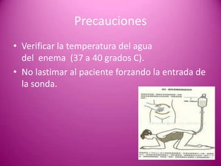 Precauciones
• Verificar la temperatura del agua
del enema (37 a 40 grados C).
• No lastimar al paciente forzando la entrada de
la sonda.
 