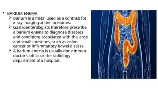  BARIUM ENEMA
 Barium is a metal used as a contrast for
x-ray imaging of the intestines.
 Gastroenterologists therefore prescribe
a barium enema to diagnose diseases
and conditions associated with the large
and small intestines, such as colon
cancer or inflammatory bowel disease.
 A barium enema is usually done in your
doctor's office or the radiology
department of a hospital.
 