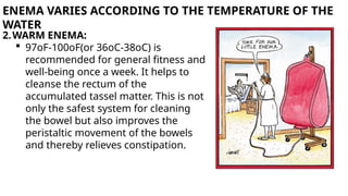 ENEMA VARIES ACCORDING TO THE TEMPERATURE OF THE
WATER
2.WARM ENEMA:
 97oF-100oF(or 36oC-38oC) is
recommended for general fitness and
well-being once a week. It helps to
cleanse the rectum of the
accumulated tassel matter. This is not
only the safest system for cleaning
the bowel but also improves the
peristaltic movement of the bowels
and thereby relieves constipation.
 