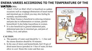 ENEMA VARIES ACCORDING TO THE TEMPERATURE OF THE
WATER
3. HOT ENEMA:
 104oF-115oF (or 40oC-45oC) is beneficial on sudden
occasions such as stoppage/obstruction of tassel matter
and intestinal gas in which you may also feeling be
mentally uncomfortable.
 Hot Water Enema is beneficial in relieving irritation
and pain due to inflammation or rectum, painful
hemorrhoid. It also helps leucorrhoea in women.
 It is also beneficial in general abdominal pain,
abdominal pain due to intestinal gas, and pain of
kidney, liver, and spleen.
CAUTION:
a. The quantity of water used should be ¼ - ½ liter and
the enema duration should be 10 minutes.
b. In the case of ulcers and hemorrhoids, boil 10 gm of
dried neem leaves (powder) in 1 liter of water, & then
allow to cool. Strain this water and then use.
 