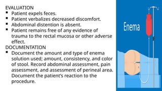 EVALUATION
 Patient expels feces.
 Patient verbalizes decreased discomfort.
 Abdominal distention is absent.
 Patient remains free of any evidence of
trauma to the rectal mucosa or other adverse
effect.
DOCUMENTATION
 Document the amount and type of enema
solution used; amount, consistency, and color
of stool. Record abdominal assessment, pain
assessment, and assessment of perineal area.
Document the patient’s reaction to the
procedure.
 