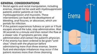 GENERAL CONSIDERATIONS
• Rectal agents and rectal manipulation, including
enemas, should not be used with myelosuppressed
patients and/or patients at risk for
myelosuppression and mucositis. These
interventions can lead to the development of
bleeding, anal fissures, or abscesses, which are
portals for infection.
 If the patient experiences fullness or pain or if fluid
escapes around the tube, stop administration. Wait
30 seconds to a minute and then restart the flow at
a slower rate. If symptoms persist, stop
administration and contact the patient’s physician.
 If the enema has been ordered to be given “until
clear,” check with the physician before
administering more than three enemas. Severe
fluid and electrolyte imbalances may occur if the
patient receives more than three cleansing
 