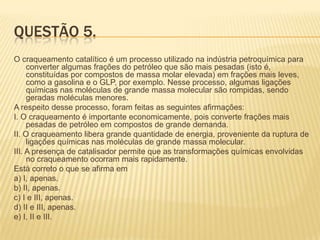 QUESTÃO 5.
O craqueamento catalítico é um processo utilizado na indústria petroquímica para
converter algumas frações do petróleo que são mais pesadas (isto é,
constituídas por compostos de massa molar elevada) em frações mais leves,
como a gasolina e o GLP, por exemplo. Nesse processo, algumas ligações
químicas nas moléculas de grande massa molecular são rompidas, sendo
geradas moléculas menores.
A respeito desse processo, foram feitas as seguintes afirmações:
I. O craqueamento é importante economicamente, pois converte frações mais
pesadas de petróleo em compostos de grande demanda.
II. O craqueamento libera grande quantidade de energia, proveniente da ruptura de
ligações químicas nas moléculas de grande massa molecular.
III. A presença de catalisador permite que as transformações químicas envolvidas
no craqueamento ocorram mais rapidamente.
Está correto o que se afirma em
a) I, apenas.
b) II, apenas.
c) I e III, apenas.
d) II e III, apenas.
e) I, II e III.

 