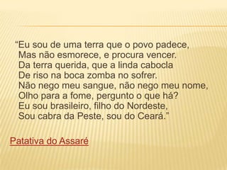 “Eu sou de uma terra que o povo padece,
Mas não esmorece, e procura vencer.
Da terra querida, que a linda cabocla
De riso na boca zomba no sofrer.
Não nego meu sangue, não nego meu nome,
Olho para a fome, pergunto o que há?
Eu sou brasileiro, filho do Nordeste,
Sou cabra da Peste, sou do Ceará.”

Patativa do Assaré

 