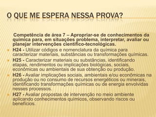 O QUE ME ESPERA NESSA PROVA?








Competência de área 7 – Apropriar-se de conhecimentos da
química para, em situações problema, interpretar, avaliar ou
planejar intervenções científico-tecnológicas.
H24 - Utilizar códigos e nomenclatura da química para
caracterizar materiais, substâncias ou transformações químicas.
H25 - Caracterizar materiais ou substâncias, identificando
etapas, rendimentos ou implicações biológicas, sociais,
econômicas ou ambientais de sua obtenção ou produção.
H26 - Avaliar implicações sociais, ambientais e/ou econômicas na
produção ou no consumo de recursos energéticos ou minerais,
identificando transformações químicas ou de energia envolvidas
nesses processos.
H27 - Avaliar propostas de intervenção no meio ambiente
aplicando conhecimentos químicos, observando riscos ou
benefícios.

 