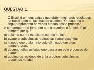 QUESTÃO 1.
O Brasil é um dos países que obtêm melhores resultados
na reciclagem de latinhas de alumínio. O esquema a
seguir representa as várias etapas desse processo:
A temperatura do forno em que o alumínio é fundido é útil
também por quê:
a) sublima outros metais presentes na lata.
b) evapora substâncias radioativas remanescentes.
c) impede que o alumínio seja eliminado em altas
temperaturas.
d) desmagnetiza as latas que passaram pelo processo de
triagem.
e) queima os resíduos de tinta e outras substâncias
presentes na lata.

 