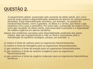 QUESTÃO 2.
O aquecimento global, ocasionado pelo aumento do efeito estufa, tem como
uma de suas causas a disponibilização acelerada de átomos de carbono para a
atmosfera. Essa disponibilização acontece, por exemplo, na queima de
combustíveis fósseis, como a gasolina, os óleos e o carvão, que libera o gás
carbônico (CO2) para a atmosfera. Por outro lado, a produção de metano (CH4),
outro gás causador do efeito estufa, está associada à pecuária e à degradação
de matéria orgânica em aterros sanitários.
Apesar dos problemas causados pela disponibilização acelerada dos gases
citados, eles são imprescindíveis à vida na Terra e importantes para a
manutenção do equilíbrio ecológico, porque, por exemplo, o:
a) metano é fonte de carbono para os organismos fotossintetizantes.
b) metano é fonte de hidrogênio para os organismos fotossintetizantes.
c) gás carbônico é fonte de energia para os organismos fotossintetizantes.
d) gás carbônico é fonte de carbono inorgânico para os organismos
fotossintetizantes.
e) gás carbônico é fonte de oxigênio molecular para os organismos heterotróficos
aeróbicos

 